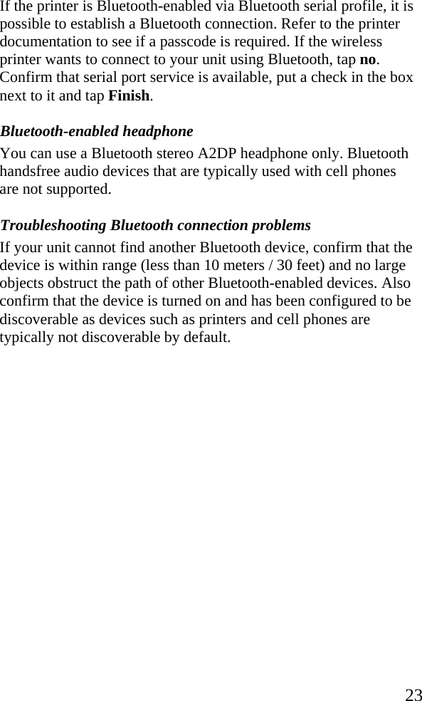   23 If the printer is Bluetooth-enabled via Bluetooth serial profile, it is possible to establish a Bluetooth connection. Refer to the printer documentation to see if a passcode is required. If the wireless printer wants to connect to your unit using Bluetooth, tap no. Confirm that serial port service is available, put a check in the box next to it and tap Finish.  Bluetooth-enabled headphone You can use a Bluetooth stereo A2DP headphone only. Bluetooth handsfree audio devices that are typically used with cell phones are not supported. Troubleshooting Bluetooth connection problems If your unit cannot find another Bluetooth device, confirm that the device is within range (less than 10 meters / 30 feet) and no large objects obstruct the path of other Bluetooth-enabled devices. Also confirm that the device is turned on and has been configured to be discoverable as devices such as printers and cell phones are typically not discoverable by default.  