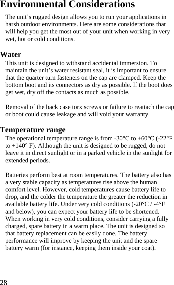  28 Environmental Considerations The unit’s rugged design allows you to run your applications in harsh outdoor environments. Here are some considerations that will help you get the most out of your unit when working in very wet, hot or cold conditions. Water This unit is designed to withstand accidental immersion. To maintain the unit’s water resistant seal, it is important to ensure that the quarter turn fasteners on the cap are clamped. Keep the bottom boot and its connectors as dry as possible. If the boot does get wet, dry off the contacts as much as possible.  Removal of the back case torx screws or failure to reattach the cap or boot could cause leakage and will void your warranty. Temperature range The operational temperature range is from -30°C to +60°C (-22°F to +140° F). Although the unit is designed to be rugged, do not leave it in direct sunlight or in a parked vehicle in the sunlight for extended periods. Batteries perform best at room temperatures. The battery also has a very stable capacity as temperatures rise above the human comfort level. However, cold temperatures cause battery life to drop, and the colder the temperature the greater the reduction in available battery life. Under very cold conditions (-20°C / -4°F and below), you can expect your battery life to be shortened. When working in very cold conditions, consider carrying a fully charged, spare battery in a warm place. The unit is designed so that battery replacement can be easily done. The battery performance will improve by keeping the unit and the spare battery warm (for instance, keeping them inside your coat).  