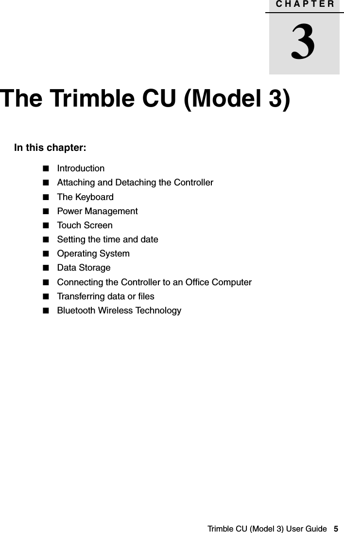 CHAPTER3Trimble CU (Model 3) User Guide   5The Trimble CU (Model 3) 3In this chapter:QIntroductionQAttaching and Detaching the ControllerQThe KeyboardQPower ManagementQTouch ScreenQSetting the time and dateQOperating SystemQData Storage QConnecting the Controller to an Office Computer QTransferring data or filesQBluetooth Wireless Technology