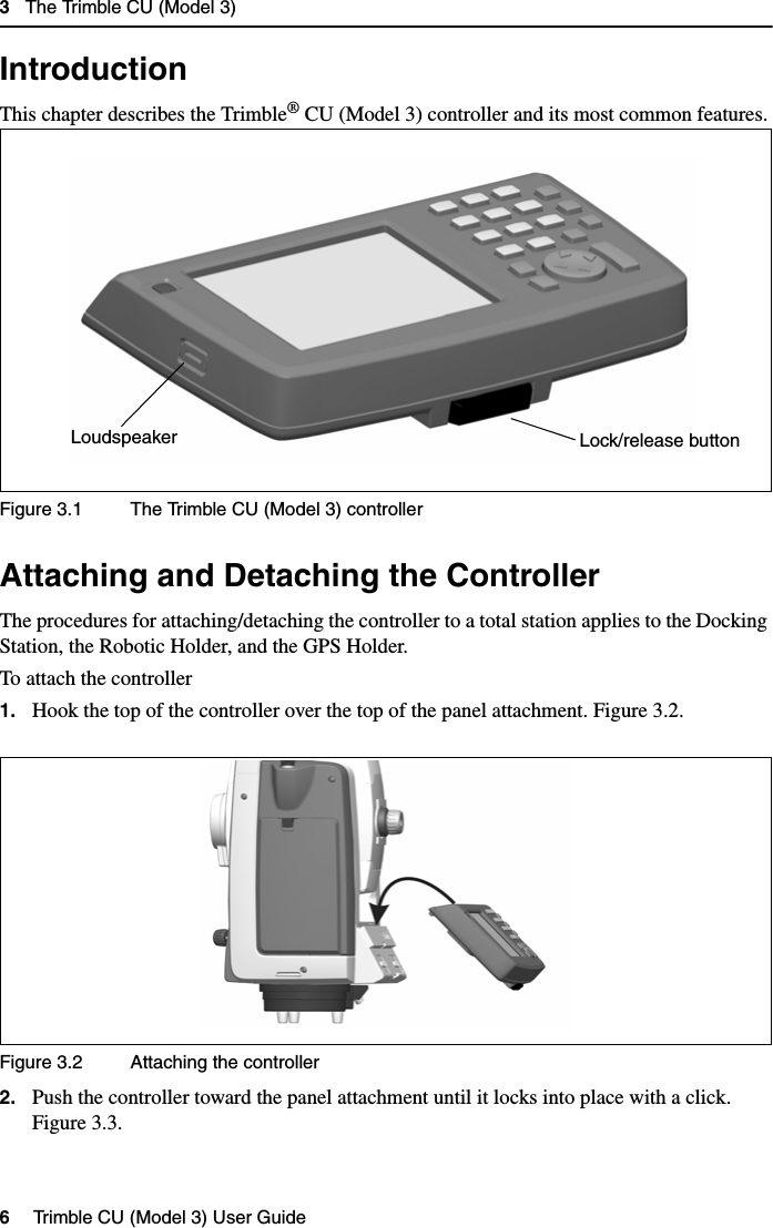 3   The Trimble CU (Model 3)6   Trimble CU (Model 3) User Guide Introduction 3.1This chapter describes the Trimble® CU (Model 3) controller and its most common features.Figure 3.1 The Trimble CU (Model 3) controllerAttaching and Detaching the Controller 3.2The procedures for attaching/detaching the controller to a total station applies to the Docking Station, the Robotic Holder, and the GPS Holder.To attach the controller1. Hook the top of the controller over the top of the panel attachment. Figure 3.2.Figure 3.2 Attaching the controller2. Push the controller toward the panel attachment until it locks into place with a click. Figure 3.3.Lock/release buttonLoudspeaker