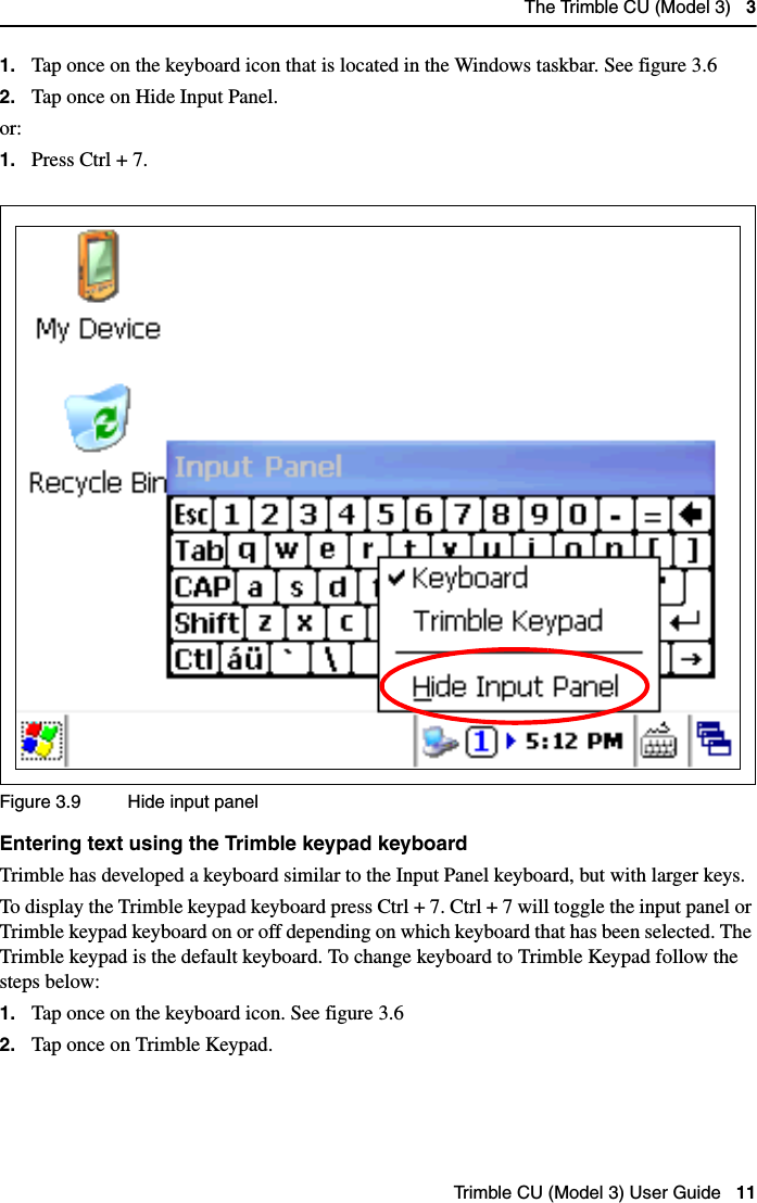 The Trimble CU (Model 3)   3Trimble CU (Model 3) User Guide   111. Tap once on the keyboard icon that is located in the Windows taskbar. See figure 3.62. Tap once on Hide Input Panel.or:1. Press Ctrl + 7.Figure 3.9 Hide input panelEntering text using the Trimble keypad keyboardTrimble has developed a keyboard similar to the Input Panel keyboard, but with larger keys. To display the Trimble keypad keyboard press Ctrl + 7. Ctrl + 7 will toggle the input panel or Trimble keypad keyboard on or off depending on which keyboard that has been selected. The Trimble keypad is the default keyboard. To change keyboard to Trimble Keypad follow the steps below:1. Tap once on the keyboard icon. See figure 3.62. Tap once on Trimble Keypad.