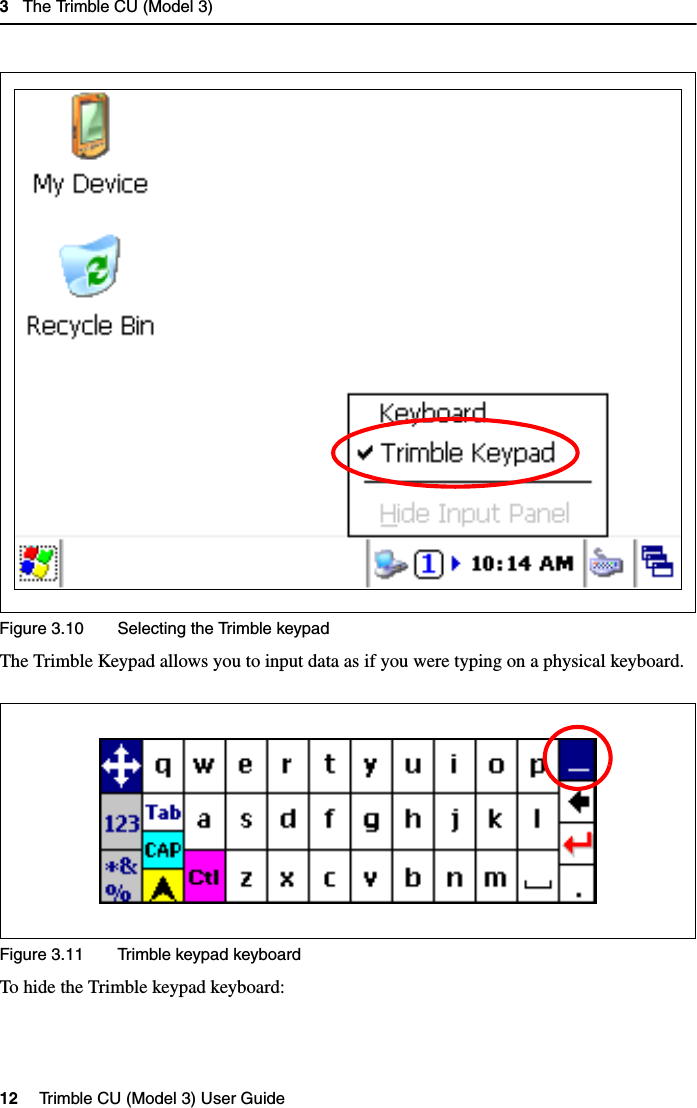 3   The Trimble CU (Model 3)12   Trimble CU (Model 3) User Guide Figure 3.10 Selecting the Trimble keypadThe Trimble Keypad allows you to input data as if you were typing on a physical keyboard.Figure 3.11 Trimble keypad keyboardTo hide the Trimble keypad keyboard:
