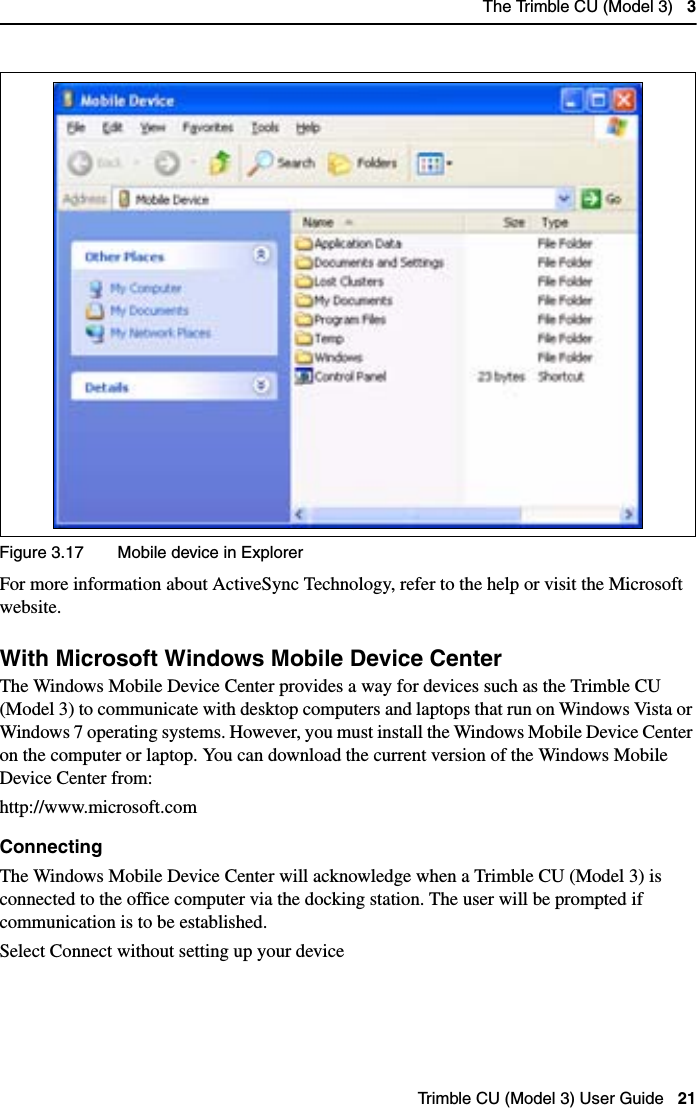 The Trimble CU (Model 3)   3Trimble CU (Model 3) User Guide   21Figure 3.17 Mobile device in ExplorerFor more information about ActiveSync Technology, refer to the help or visit the Microsoft website.With Microsoft Windows Mobile Device Center 31.2The Windows Mobile Device Center provides a way for devices such as the Trimble CU (Model 3) to communicate with desktop computers and laptops that run on Windows Vista or Windows 7 operating systems. However, you must install the Windows Mobile Device Center on the computer or laptop. You can download the current version of the Windows Mobile Device Center from: http://www.microsoft.comConnectingThe Windows Mobile Device Center will acknowledge when a Trimble CU (Model 3) is connected to the office computer via the docking station. The user will be prompted if communication is to be established.Select Connect without setting up your device