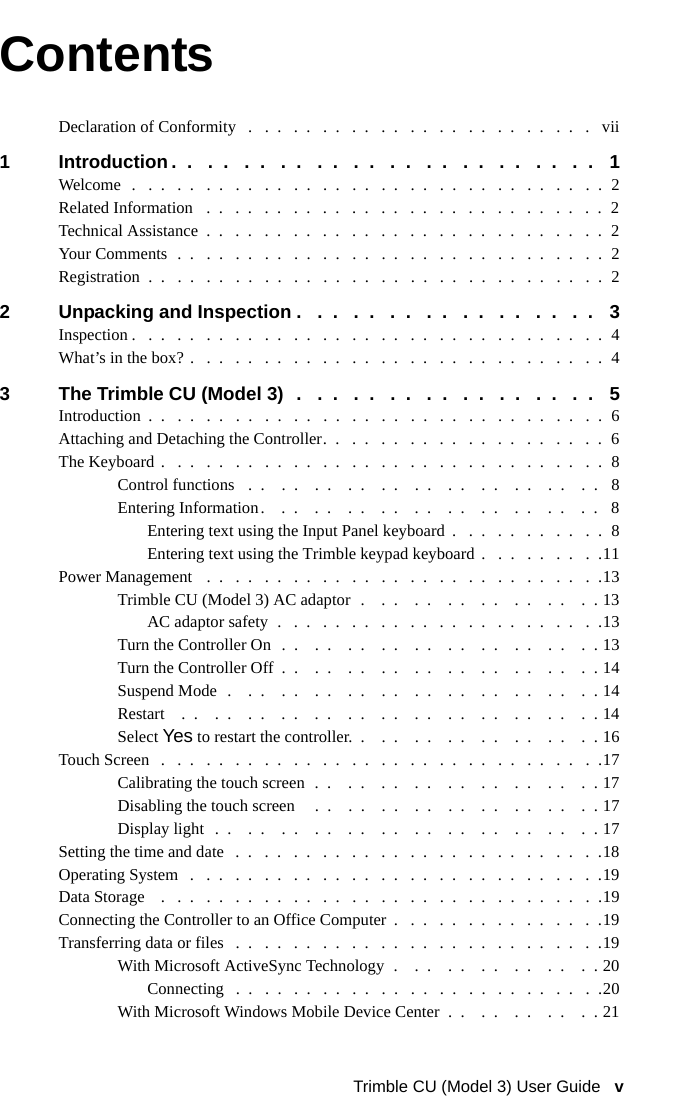 Trimble CU (Model 3) User Guide   vContentsDeclaration of Conformity   .   .  .   .  .   .  .   .  .   .  .   .  .   .  .   .  .   .  .   .  .   .  .   .   vii1 Introduction .  .   .  .   .  .   .  .   .  .   .  .   .  .   .  .   .  .   .  .   .  .   .  .   1Welcome   .   .  .   .  .   .  .   .  .   .  .   .  .   .  .   .  .   .  .   .  .   .  .   .  .   .  .   .  .   .  .   .  .  2Related Information   .  .   .  .   .  .   .  .   .  .   .  .   .  .   .  .   .  .   .  .   .  .   .  .   .  .   .  .  2Technical Assistance  .  .   .  .   .  .   .  .   .  .   .  .   .  .   .  .   .  .   .  .   .  .   .  .   .  .   .  .  2Your Comments  .  .   .  .   .  .   .  .   .  .   .  .   .  .   .  .   .  .   .  .   .  .   .  .   .  .   .  .   .  .  2Registration  .  .   .  .   .  .   .  .   .  .   .  .   .  .   .  .   .  .   .  .   .  .   .  .   .  .   .  .   .  .   .  .  22 Unpacking and Inspection .   .  .   .  .   .  .   .  .   .  .   .  .   .  .   .  .   3Inspection .   .  .   .  .   .  .   .  .   .  .   .  .   .  .   .  .   .  .   .  .   .  .   .  .   .  .   .  .   .  .   .  .  4What’s in the box? .   .  .   .  .   .  .   .  .   .  .   .  .   .  .   .  .   .  .   .  .   .  .   .  .   .  .   .  .  43 The Trimble CU (Model 3)  .   .  .   .  .   .  .   .  .   .  .   .  .   .  .   .  .   5Introduction  .  .   .  .   .  .   .  .   .  .   .  .   .  .   .  .   .  .   .  .   .  .   .  .   .  .   .  .   .  .   .  .  6Attaching and Detaching the Controller.  .   .  .   .  .   .  .   .  .   .  .   .  .   .  .   .  .   .  .  6The Keyboard  .   .  .   .  .   .  .   .  .   .  .   .  .   .  .   .  .   .  .   .  .   .  .   .  .   .  .   .  .   .  .  8Control functions   .  .    .  .    .  .    .  .    .  .    .  .    .  .    .  .    .  .    .  .    .  .   8Entering Information.    .  .    .  .    .  .    .  .    .  .    .  .    .  .    .  .    .  .    .  .   8Entering text using the Input Panel keyboard  .   .  .   .  .   .  .   .  .   .  .  8Entering text using the Trimble keypad keyboard .   .  .   .  .   .  .   .  .11Power Management   .  .   .  .   .  .   .  .   .  .   .  .   .  .   .  .   .  .   .  .   .  .   .  .   .  .   .  .13Trimble CU (Model 3) AC adaptor  .    .  .    .  .    .  .    .  .    .  .    .  .    .  . 13AC adaptor safety  .   .  .   .  .   .  .   .  .   .  .   .  .   .  .   .  .   .  .   .  .   .  .13Turn the Controller On  .  .    .  .    .  .    .  .    .  .    .  .    .  .    .  .    .  .    .  . 13Turn the Controller Off  .  .    .  .    .  .    .  .    .  .    .  .    .  .    .  .    .  .    .  . 14Suspend Mode  .    .  .    .  .    .  .    .  .    .  .    .  .    .  .    .  .    .  .    .  .    .  . 14Restart    .  .    .  .    .  .    .  .    .  .    .  .    .  .    .  .    .  .    .  .    .  .    .  .    .  . 14Select Yes to restart the controller.  .    .  .    .  .    .  .    .  .    .  .    .  .    .  . 16Touch Screen   .   .  .   .  .   .  .   .  .   .  .   .  .   .  .   .  .   .  .   .  .   .  .   .  .   .  .   .  .   .  .17Calibrating the touch screen  .  .    .  .    .  .    .  .    .  .    .  .    .  .    .  .    .  . 17Disabling the touch screen     .  .    .  .    .  .    .  .    .  .    .  .    .  .    .  .    .  . 17Display light  .  .    .  .    .  .    .  .    .  .    .  .    .  .    .  .    .  .    .  .    .  .    .  . 17Setting the time and date   .  .   .  .   .  .   .  .   .  .   .  .   .  .   .  .   .  .   .  .   .  .   .  .   .  .18Operating System   .   .  .   .  .   .  .   .  .   .  .   .  .   .  .   .  .   .  .   .  .   .  .   .  .   .  .   .  .19Data Storage    .   .  .   .  .   .  .   .  .   .  .   .  .   .  .   .  .   .  .   .  .   .  .   .  .   .  .   .  .   .  .19Connecting the Controller to an Office Computer  .   .  .   .  .   .  .   .  .   .  .   .  .   .  .19Transferring data or files   .  .   .  .   .  .   .  .   .  .   .  .   .  .   .  .   .  .   .  .   .  .   .  .   .  .19With Microsoft ActiveSync Technology  .    .  .    .  .    .  .    .  .    .  .    .  . 20Connecting   .  .   .  .   .  .   .  .   .  .   .  .   .  .   .  .   .  .   .  .   .  .   .  .   .  .20With Microsoft Windows Mobile Device Center  .  .    .  .    .  .    .  .    .  . 21