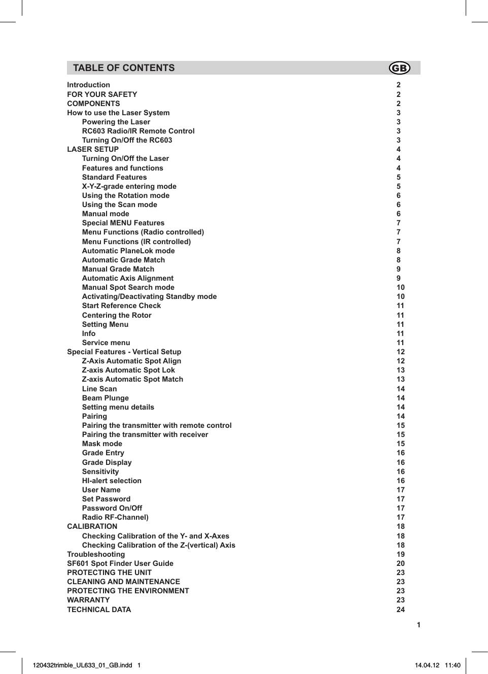1TABLE OF CONTENTSIntroduction 2FOR YOUR SAFETY  2COMPONENTS 2How to use the Laser System   3   Powering the Laser   3   RC603 Radio/IR Remote Control  3  Turning On/Off the RC603  3LASER SETUP    4  Turning On/Off the Laser  4  Features and functions  4  Standard Features   5  X-Y-Z-grade entering mode  5  Using the Rotation mode  6  Using the Scan mode   6  Manual mode   6  Special MENU Features  7  Menu Functions (Radio controlled)  7  Menu Functions (IR controlled)  7  Automatic PlaneLok mode  8  Automatic Grade Match  8  Manual Grade Match  9  Automatic Axis Alignment  9  Manual Spot Search mode  10  Activating/Deactivating Standby mode  10  Start Reference Check  11  Centering the Rotor  11  Setting Menu  11 Info  11  Service menu  11Special Features - Vertical Setup  12  Z-Axis Automatic Spot Align  12  Z-axis Automatic Spot Lok  13  Z-axis Automatic Spot Match  13  Line Scan  14  Beam Plunge  14  Setting menu details  14 Pairing  14  Pairing the transmitter with remote control  15  Pairing the transmitter with receiver  15  Mask mode  15  Grade Entry  16   Grade Display  16 Sensitivity  16  HI-alert selection  16  User Name  17  Set Password  17  Password On/Off  17  Radio RF-Channel)  17CALIBRATION 18  Checking Calibration of the Y- and X-Axes  18  Checking Calibration of the Z-(vertical) Axis  18Troubleshooting 19SF601 Spot Finder User Guide  20 PROTECTING THE UNIT  23CLEANING AND MAINTENANCE  23PROTECTING THE ENVIRONMENT  23WARRANTY 23TECHNICAL DATA   24GB120432trimble_UL633_01_GB.indd   1 14.04.12   11:40