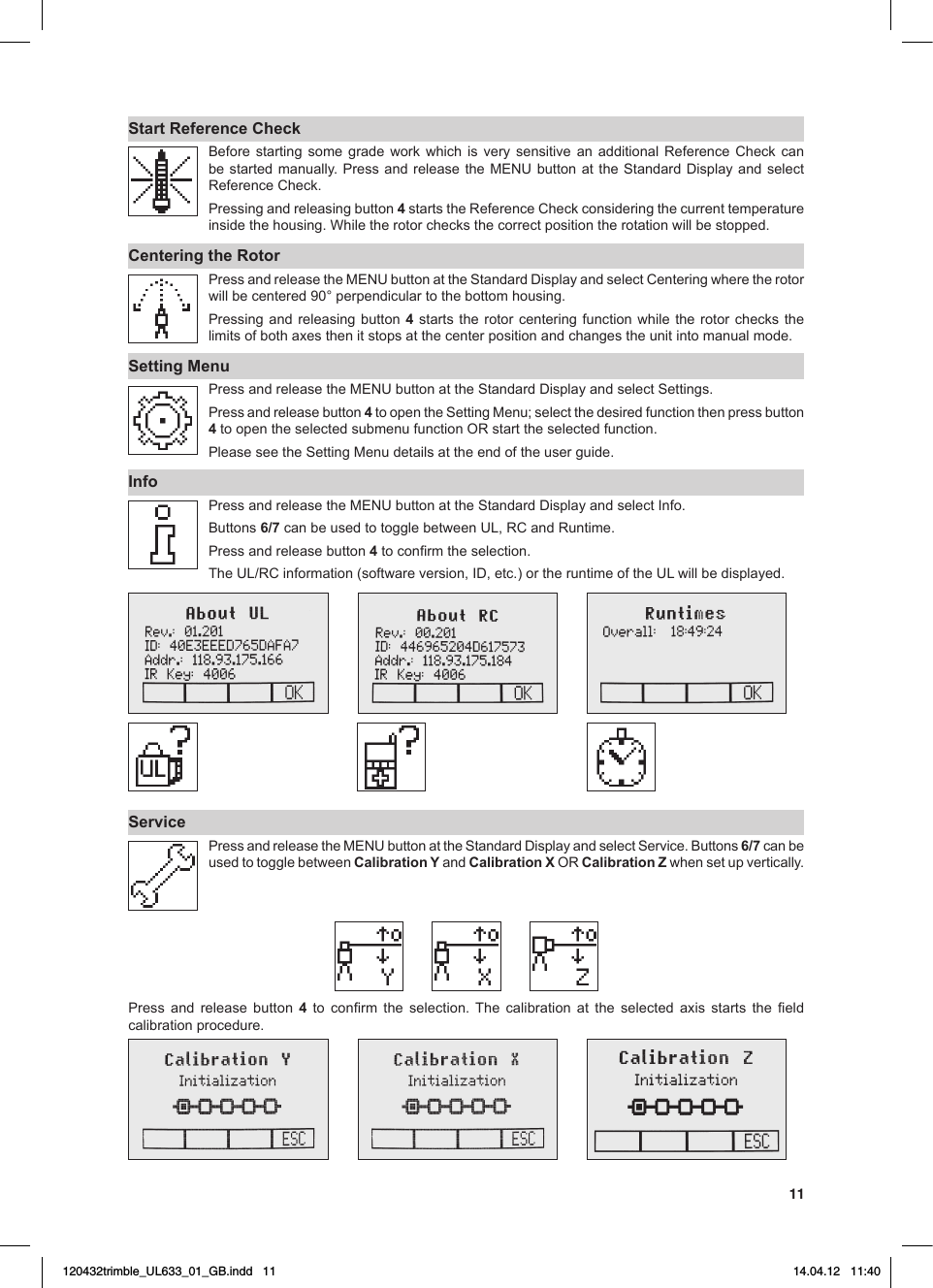 11Start Reference Check Before starting some grade work which is very sensitive an additional Reference Check canbestartedmanually. Press and release the MENUbuttonattheStandardDisplayandselectReferenceCheck.Pressing and releasing button 4startstheReferenceCheckconsideringthecurrenttemperatureinsidethehousing.Whiletherotorchecksthecorrectpositiontherotationwillbestopped.Centering the Rotor PressandreleasetheMENUbuttonattheStandardDisplayandselectCenteringwheretherotorwillbecentered90°perpendiculartothebottomhousing.Pressing and releasing button 4 starts the rotor centering function while the rotor checks the limitsofbothaxesthenitstopsatthecenterpositionandchangestheunitintomanualmode.Setting MenuPressandreleasetheMENUbuttonattheStandardDisplayandselectSettings.Press and release button 4toopentheSettingMenu;selectthedesiredfunctionthenpressbutton4toopentheselectedsubmenufunctionORstarttheselectedfunction.PleaseseetheSettingMenudetailsattheendoftheuserguide.InfoPressandreleasetheMENUbuttonattheStandardDisplayandselectInfo.Buttons6/7canbeusedtotogglebetweenUL,RCandRuntime.Press and release button 4toconrmtheselection.TheUL/RCinformation(softwareversion,ID,etc.)ortheruntimeoftheULwillbedisplayed.   ServicePressandreleasetheMENUbuttonattheStandardDisplayandselectService.Buttons6/7 can be used to toggle between Calibration Y and Calibration XOR Calibration Z when set up vertically.Press and release button 4 to conrm the selection.The calibration at the selected axis starts the eldcalibration procedure.120432trimble_UL633_01_GB.indd   11 14.04.12   11:40