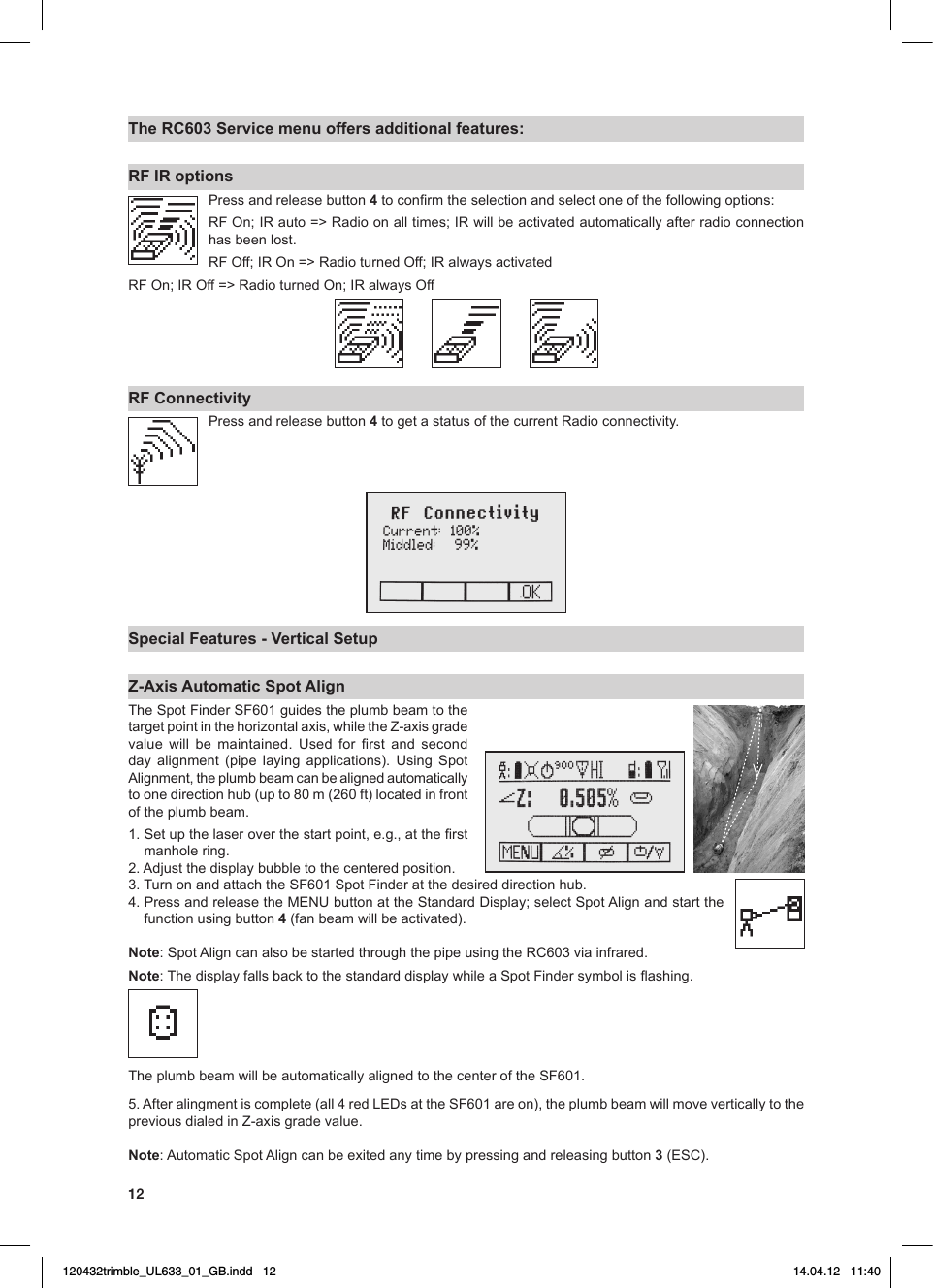 12The RC603 Service menu offers additional features:RF IR optionsPress and release button 4toconrmtheselectionandselectoneofthefollowingoptions:RFOn;IRauto=&gt;Radioonalltimes;IRwillbeactivatedautomaticallyafterradioconnectionhas been lost.RFOff;IROn=&gt;RadioturnedOff;IRalwaysactivatedRFOn;IROff=&gt;RadioturnedOn;IRalwaysOffRF ConnectivityPress and release button 4togetastatusofthecurrentRadioconnectivity.Special Features - Vertical SetupZ-Axis Automatic Spot Align TheSpotFinderSF601guidestheplumbbeamtothetargetpointinthehorizontalaxis,whiletheZ-axisgradevalue will be maintained. Used for rst and secondday alignment (pipe laying applications). Using SpotAlignment,theplumbbeamcanbealignedautomaticallytoonedirectionhub(upto80m(260ft)locatedinfrontof the plumb beam.1.Setupthelaseroverthestartpoint,e.g.,attherstmanhole ring.2.Adjustthedisplaybubbletothecenteredposition.3.TurnonandattachtheSF601SpotFinderatthedesireddirectionhub.4.PressandreleasetheMENUbuttonattheStandardDisplay;selectSpotAlignandstartthefunction using button 4 (fan beam will be activated).Note:SpotAligncanalsobestartedthroughthepipeusingtheRC603viainfrared.Note:ThedisplayfallsbacktothestandarddisplaywhileaSpotFindersymbolisashing.TheplumbbeamwillbeautomaticallyalignedtothecenteroftheSF601.5.Afteralingmentiscomplete(all4redLEDsattheSF601areon),theplumbbeamwillmoveverticallytothepreviousdialedinZ-axisgradevalue.Note:AutomaticSpotAligncanbeexitedanytimebypressingandreleasingbutton3(ESC).120432trimble_UL633_01_GB.indd   12 14.04.12   11:40