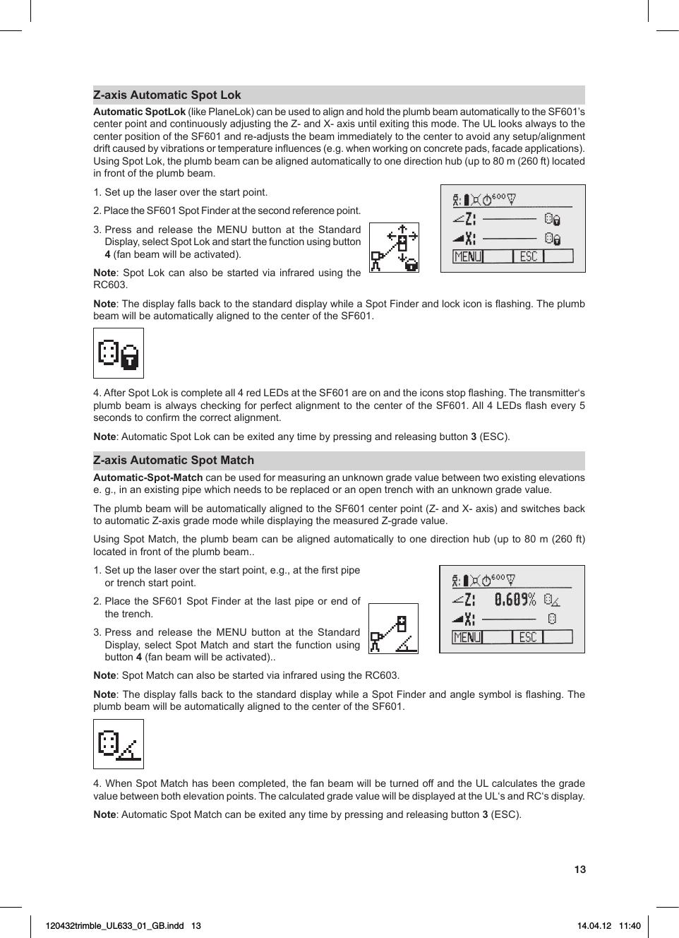 13Z-axis Automatic Spot LokAutomatic SpotLok (likePlaneLok)canbeusedtoalignandholdtheplumbbeamautomaticallytotheSF601’scenterpointandcontinuouslyadjustingtheZ-andX-axisuntilexitingthismode.TheULlooksalwaystothecenterpositionoftheSF601andre-adjuststhebeamimmediatelytothecentertoavoidanysetup/alignmentdriftcausedbyvibrationsortemperatureinuences(e.g.whenworkingonconcretepads,facadeapplications).UsingSpotLok,theplumbbeamcanbealignedautomaticallytoonedirectionhub(upto80m(260ft)locatedin front of the plumb beam.1. Set up the laser over the start point. 2.PlacetheSF601SpotFinderatthesecondreferencepoint.3.Press and release the MENU button at the StandardDisplay,selectSpotLokandstartthefunctionusingbutton4 (fan beam will be activated).Note: Spot Lok can also be started via infrared using the RC603.Note:ThedisplayfallsbacktothestandarddisplaywhileaSpotFinderandlockiconisashing.TheplumbbeamwillbeautomaticallyalignedtothecenteroftheSF601.4.AfterSpotLokiscompleteall4redLEDsattheSF601areonandtheiconsstopashing.Thetransmitter‘splumbbeamisalwayscheckingforperfectalignmenttothecenteroftheSF601.All4LEDsashevery5secondstoconrmthecorrectalignment.Note:AutomaticSpotLokcanbeexitedanytimebypressingandreleasingbutton3(ESC).Z-axis Automatic Spot MatchAutomatic-Spot-Match canbeusedformeasuringanunknowngradevaluebetweentwoexistingelevationse.g.,inanexistingpipewhichneedstobereplacedoranopentrenchwithanunknowngradevalue.TheplumbbeamwillbeautomaticallyalignedtotheSF601centerpoint(Z-andX-axis)andswitchesbacktoautomaticZ-axisgrademodewhiledisplayingthemeasuredZ-gradevalue.UsingSpotMatch,theplumbbeamcanbealignedautomaticallytoonedirectionhub(upto80m(260ft)located in front of the plumb beam..1.Setupthelaseroverthestartpoint,e.g.,attherstpipeor trench start point.2.PlacetheSF601SpotFinderatthelastpipeorendofthe trench.3.Press and release the MENU button at the StandardDisplay, select Spot Matchandstart the function usingbutton 4 (fan beam will be activated)..Note:SpotMatchcanalsobestartedviainfraredusingtheRC603.Note:ThedisplayfallsbacktothestandarddisplaywhileaSpotFinderandanglesymbolisashing.TheplumbbeamwillbeautomaticallyalignedtothecenteroftheSF601.4.WhenSpotMatchhasbeencompleted,thefanbeamwillbeturnedoffandtheULcalculatesthegradevaluebetweenbothelevationpoints.ThecalculatedgradevaluewillbedisplayedattheUL‘sandRC‘sdisplay.Note:AutomaticSpotMatchcanbeexitedanytimebypressingandreleasingbutton3(ESC).120432trimble_UL633_01_GB.indd   13 14.04.12   11:40