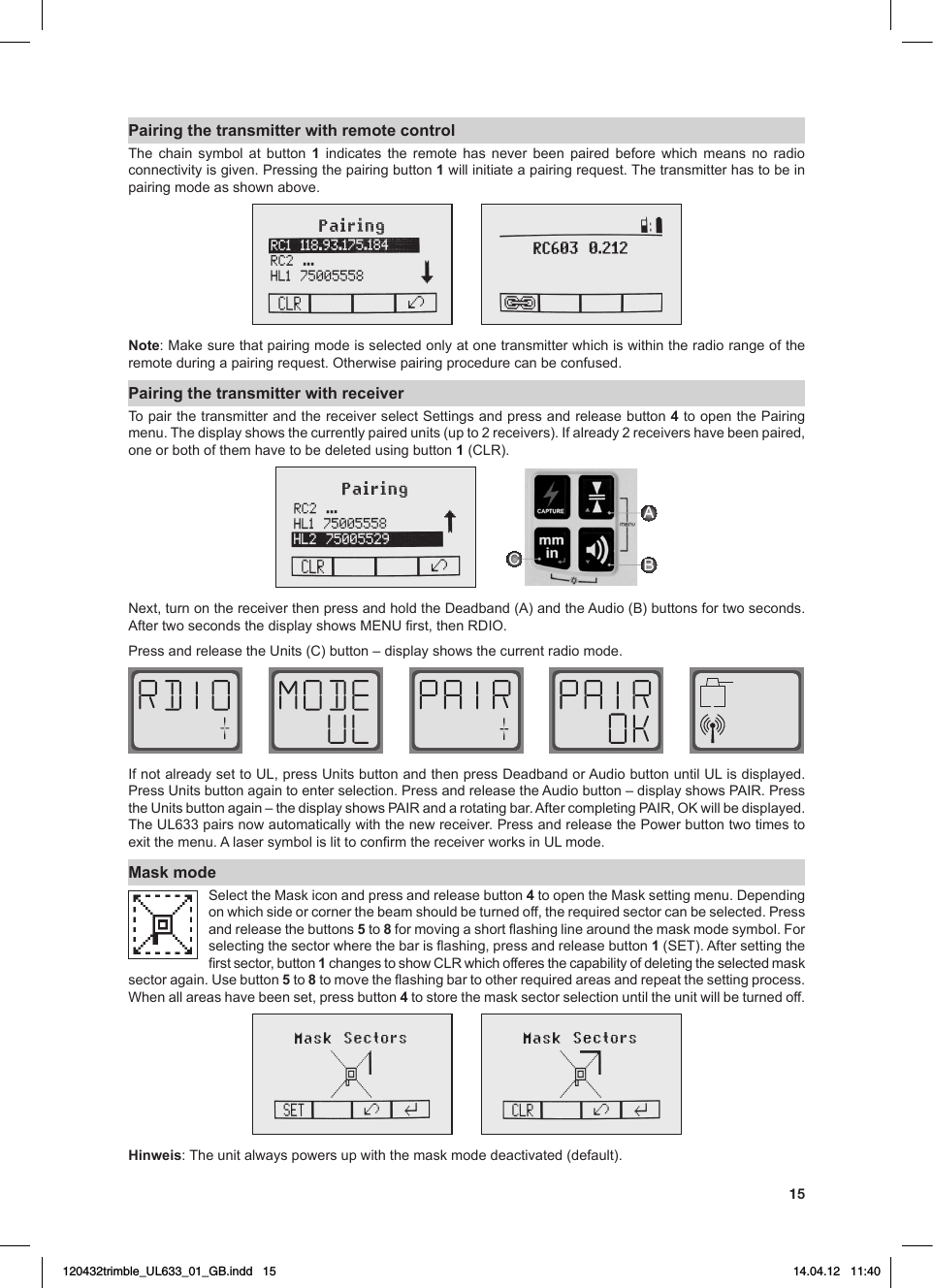 15Pairing the transmitter with remote controlThe chain symbol at button 1 indicates the remote has never been paired before which means no radio connectivity is given. Pressing the pairing button 1willinitiateapairingrequest.Thetransmitterhastobeinpairing mode as shown above.Note:Makesurethatpairingmodeisselectedonlyatonetransmitterwhichiswithintheradiorangeoftheremoteduringapairingrequest.Otherwisepairingprocedurecanbeconfused.Pairing the transmitter with receiverTo pair the transmitter and the receiver select Settings and press and release button 4 to open the Pairing menu.Thedisplayshowsthecurrentlypairedunits(upto2receivers).Ifalready2receivershavebeenpaired,one or both of them have to be deleted using button 1(CLR).ABCNext,turnonthereceiverthenpressandholdtheDeadband(A)andtheAudio(B)buttonsfortwoseconds.AftertwosecondsthedisplayshowsMENUrst,thenRDIO.PressandreleasetheUnits(C)button–displayshowsthecurrentradiomode.IfnotalreadysettoUL,pressUnitsbuttonandthenpressDeadbandorAudiobuttonuntilULisdisplayed.PressUnitsbuttonagaintoenterselection.PressandreleasetheAudiobutton–displayshowsPAIR.PresstheUnitsbuttonagain–thedisplayshowsPAIRandarotatingbar.AftercompletingPAIR,OKwillbedisplayed.TheUL633pairsnowautomaticallywiththenewreceiver.PressandreleasethePowerbuttontwotimestoexitthemenu.AlasersymbolislittoconrmthereceiverworksinULmode.Mask modeSelecttheMaskiconandpressandreleasebutton4toopentheMasksettingmenu.Dependingonwhichsideorcornerthebeamshouldbeturnedoff,therequiredsectorcanbeselected.Pressand release the buttons 5 to 8formovingashortashinglinearoundthemaskmodesymbol.Forselectingthesectorwherethebarisashing,pressandreleasebutton1(SET).Aftersettingtherstsector,button1changestoshowCLRwhichofferesthecapabilityofdeletingtheselectedmasksectoragain.Usebutton5 to 8tomovetheashingbartootherrequiredareasandrepeatthesettingprocess.Whenallareashavebeenset,pressbutton 4 to store the mask sector selection until the unit will be turned off. Hinweis: The unit always powers up with the mask mode deactivated (default).120432trimble_UL633_01_GB.indd   15 14.04.12   11:40