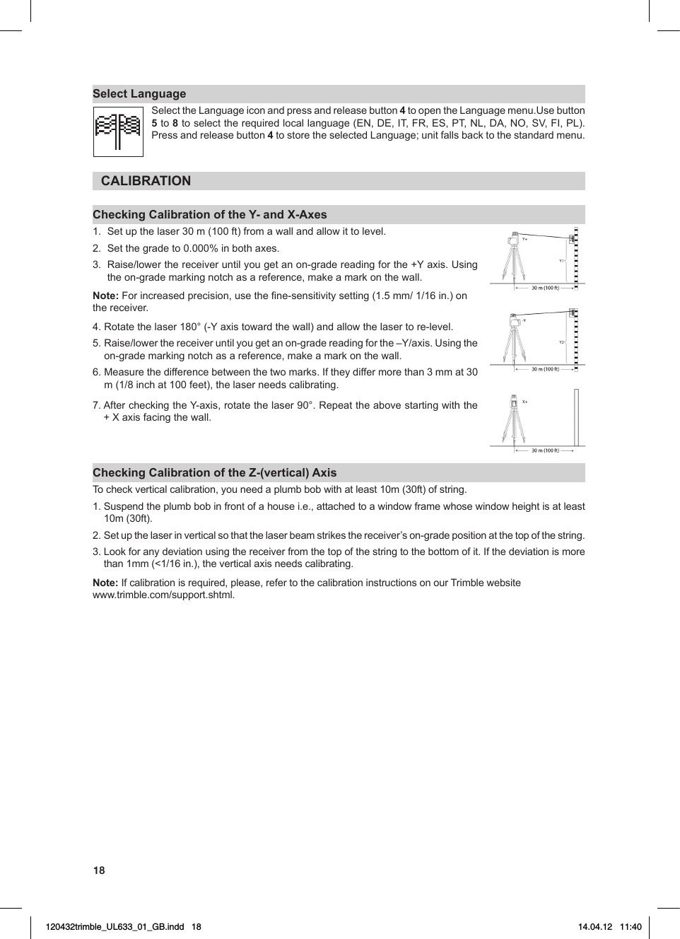 18Select LanguageSelect the Language icon and press and release button 4toopentheLanguagemenu.Usebutton5 to 8toselecttherequiredlocallanguage(EN,DE,IT,FR,ES,PT,NL,DA,NO,SV,FI,PL).Press and release button 4tostoretheselectedLanguage;unitfallsbacktothestandardmenu.CALIBRATIONChecking Calibration of the Y- and X-Axes1.   Set up the laser 30 m (100 ft) from a wall and allow it to level.2. Setthegradeto0.000%inbothaxes.3. Raise/lowerthereceiveruntilyougetanon-gradereadingforthe+Yaxis.Usingthe on-grade marking notch as a reference, make a mark on the wall.Note: Forincreasedprecision,usethene-sensitivitysetting(1.5mm/1/16in.)onthe receiver.4.Rotatethelaser180°(-Yaxistowardthewall)andallowthelasertore-level.5.Raise/lowerthereceiveruntilyougetanon-gradereadingforthe–Y/axis.Usingtheon-grade marking notch as a reference, make a mark on the wall. 6.Measurethedifferencebetweenthetwomarks.Iftheydiffermorethan3mmat30m(1/8inchat100feet),thelaserneedscalibrating.7.AftercheckingtheY-axis,rotatethelaser90°.Repeattheabovestartingwiththe+Xaxisfacingthewall.Checking Calibration of the Z-(vertical) AxisTo check vertical calibration, you need a plumb bob with at least 10m (30ft) of string.1.  Suspend the plumb bob in front of a house i.e., attached to a window frame whose window height is at least 10m (30ft). 2.  Set up the laser in vertical so that the laser beam strikes the receiver’s on-grade position at the top of the string.3.Lookforanydeviationusingthereceiverfromthetopofthestringtothebottomofit.Ifthedeviationismorethan1mm(&lt;1/16in.),theverticalaxisneedscalibrating.Note:Ifcalibrationisrequired,please,refertothecalibrationinstructionsonourTrimblewebsitewww.trimble.com/support.shtml.120432trimble_UL633_01_GB.indd   18 14.04.12   11:40