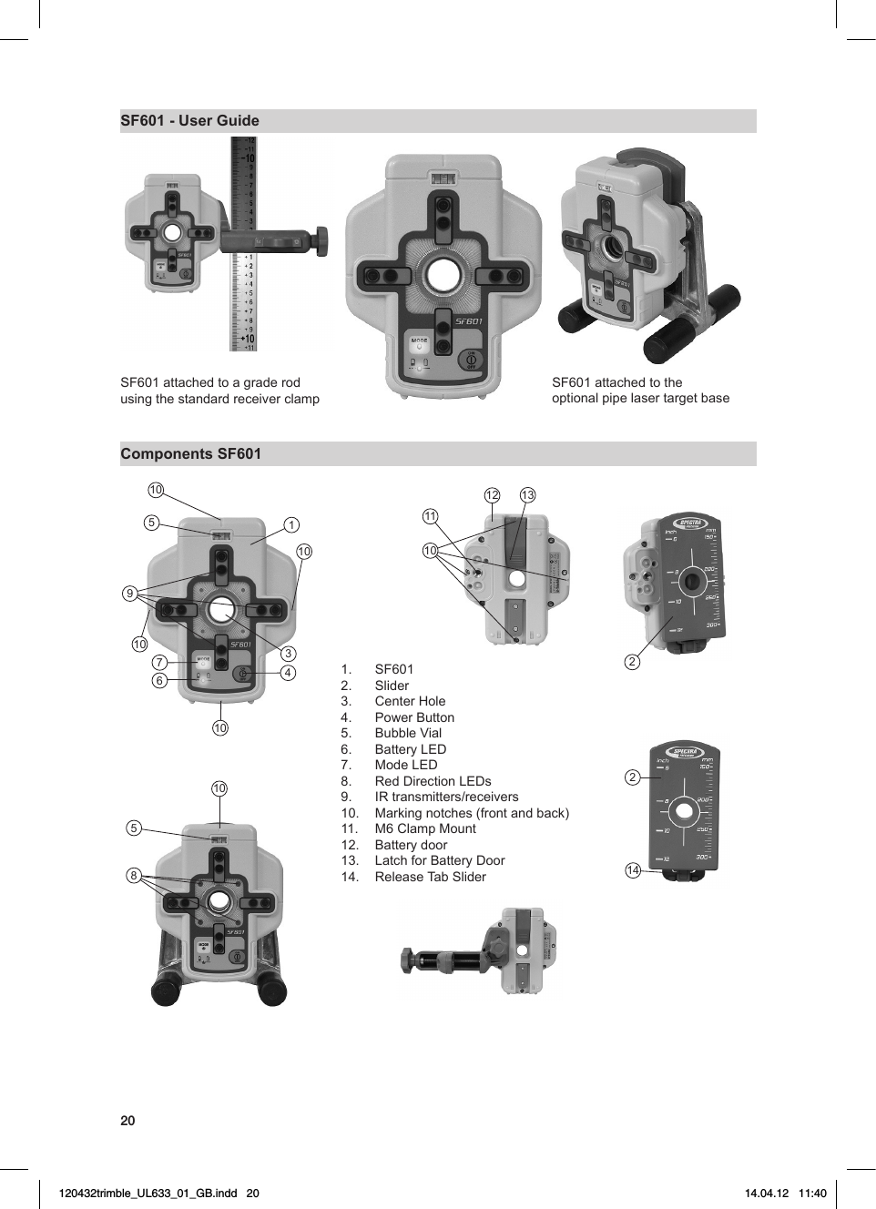 20SF601 - User GuideSF601attachedtoagraderodusing the standard receiver clamp Components SF601SF601attachedtotheoptional pipe laser target base1.  SF6012.  Slider 3.  CenterHole4.  PowerButton5. BubbleVial6. BatteryLED7. ModeLED8. RedDirectionLEDs9. IRtransmitters/receivers10.  Markingnotches(frontandback)11.  M6ClampMount12.  Batterydoor13.  LatchforBatteryDoor14.  ReleaseTabSlider1011034591076101058121110132214120432trimble_UL633_01_GB.indd   20 14.04.12   11:40