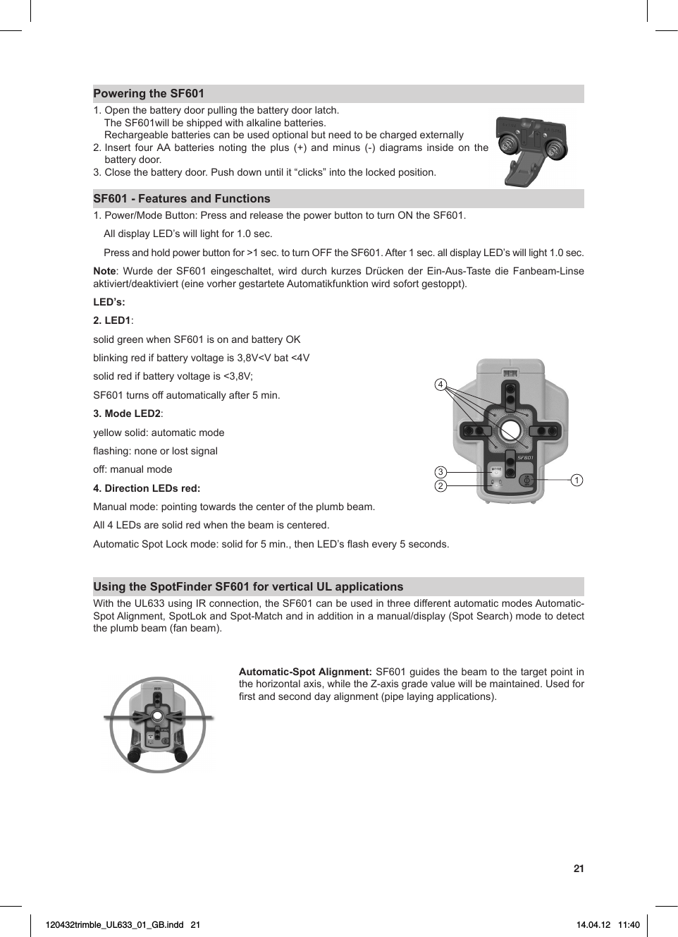 21Powering the SF6011. Open the battery door pulling the battery door latch. TheSF601willbeshippedwithalkalinebatteries. Rechargeablebatteriescanbeusedoptionalbutneedtobechargedexternally2.Insert four AA batteries noting the plus (+) and minus (-) diagrams inside on thebattery door. 3.Closethebatterydoor.Pushdownuntilit“clicks”intothelockedposition.SF601 - Features and Functions1.Power/ModeButton:PressandreleasethepowerbuttontoturnONtheSF601. AlldisplayLED’swilllightfor1.0sec. Pressandholdpowerbuttonfor&gt;1sec.toturnOFFtheSF601.After1sec.alldisplayLED’swilllight1.0sec.Note: Wurde der SF601 eingeschaltet, wird durch kurzes Drücken der Ein-Aus-Taste die Fanbeam-Linseaktiviert/deaktiviert(einevorhergestarteteAutomatikfunktionwirdsofortgestoppt).LED’s: 2. LED1: solidgreenwhenSF601isonandbatteryOKblinkingredifbatteryvoltageis3,8V&lt;Vbat&lt;4Vsolidredifbatteryvoltageis&lt;3,8V;SF601turnsoffautomaticallyafter5min.3. Mode LED2: yellow solid: automatic modeashing:noneorlostsignaloff: manual mode4. Direction LEDs red:Manualmode:pointingtowardsthecenteroftheplumbbeam.All4LEDsaresolidredwhenthebeamiscentered.AutomaticSpotLockmode:solidfor5min.,thenLED’sashevery5seconds.Using the SpotFinder SF601 for vertical UL applications WiththeUL633usingIRconnection,theSF601canbeusedinthreedifferentautomaticmodesAutomatic-SpotAlignment,SpotLokandSpot-Matchandinadditioninamanual/display(SpotSearch)modetodetectthe plumb beam (fan beam).Automatic-Spot Alignment: SF601guidesthebeamtothetargetpointinthehorizontalaxis,whiletheZ-axisgradevaluewillbemaintained.Usedforrstandseconddayalignment(pipelayingapplications).2431120432trimble_UL633_01_GB.indd   21 14.04.12   11:40