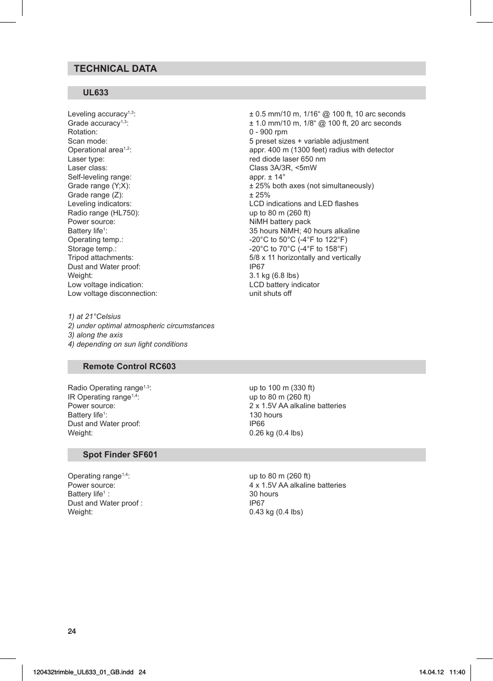 24TECHNICAL DATAUL633Leveling accuracy1,3: ±0.5mm/10m,1/16“@100ft,10arcsecondsGrade accuracy1,3: ±1.0mm/10m,1/8“@100ft,20arcsecondsRotation: 0-900rpmScanmode: 5presetsizes+variableadjustmentOperational area1,2:  appr. 400 m (1300 feet) radius with detectorLasertype: reddiodelaser650nmLaserclass: Class3A/3R,&lt;5mWSelf-levelingrange: appr.±14°Graderange(Y;X): ±25%bothaxes(notsimultaneously)Graderange(Z): ±25%Levelingindicators: LCDindicationsandLEDashesRadiorange(HL750): upto80m(260ft)Powersource: NiMHbatterypackBatterylife1: 35hoursNiMH;40hoursalkalineOperatingtemp.: -20°Cto50°C(-4°Fto122°F)Storagetemp.: -20°Cto70°C(-4°Fto158°F)Tripodattachments: 5/8x11horizontallyandverticallyDustandWaterproof: IP67Weight: 3.1kg(6.8lbs)Lowvoltageindication: LCDbatteryindicatorLow voltage disconnection:   unit shuts off1) at 21°Celsius2) under optimal atmospheric circumstances3) along the axis 4) depending on sun light conditionsRemote Control RC603RadioOperatingrange1,3:   up to 100 m (330 ft) IROperatingrange1,4: upto80m(260ft)Powersource: 2x1.5VAAalkalinebatteriesBatterylife1:   130 hoursDustandWaterproof: IP66Weight: 0.26kg(0.4lbs)Spot Finder SF601Operating range1,4: upto80m(260ft)Powersource: 4x1.5VAAalkalinebatteriesBatterylife1 :   30 hoursDustandWaterproof: IP67Weight: 0.43kg(0.4lbs)120432trimble_UL633_01_GB.indd   24 14.04.12   11:40