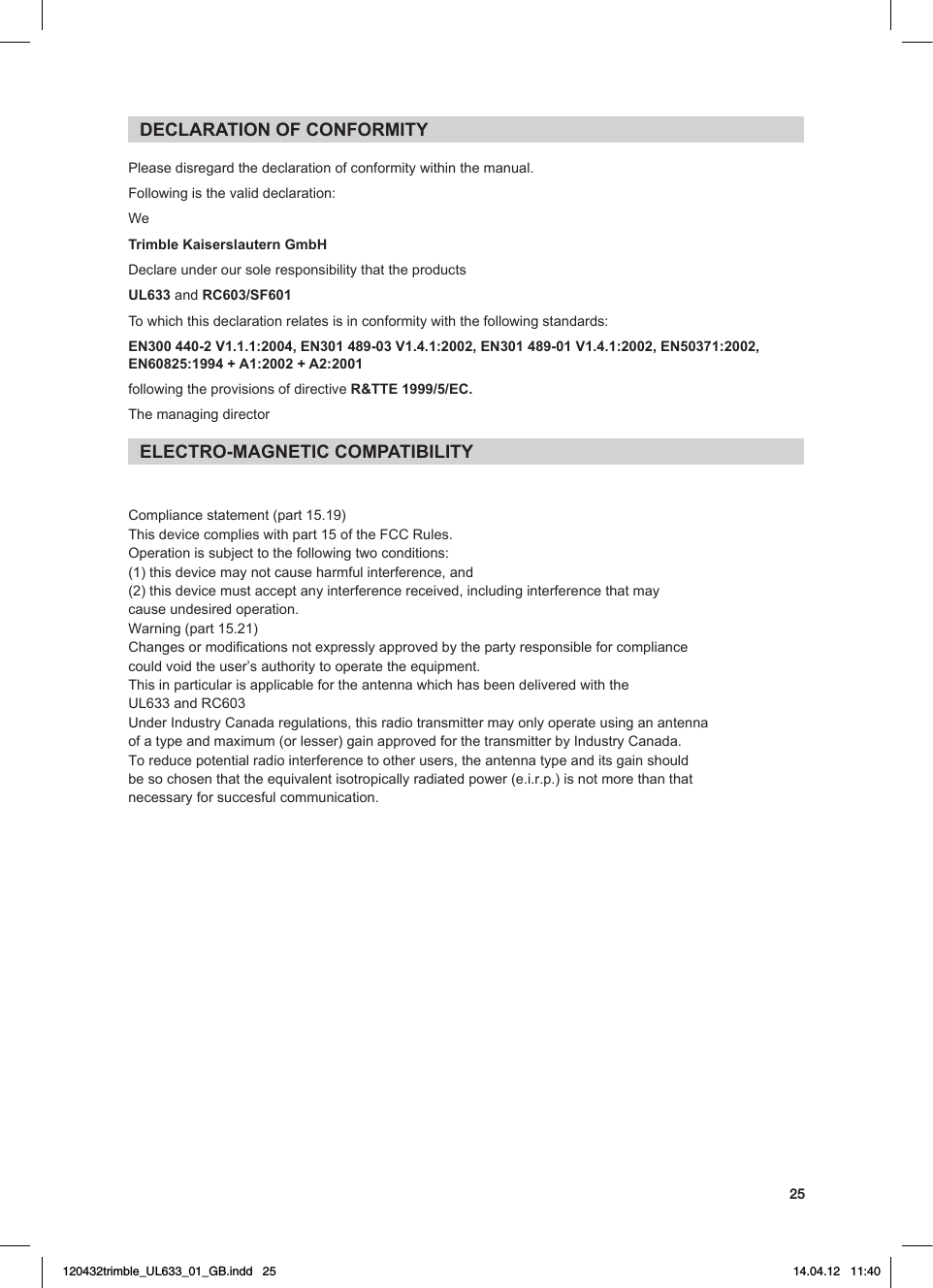 25DECLARATION OF CONFORMITYPlease disregard the declaration of conformity within the manual.Following is the valid declaration: WeTrimble Kaiserslautern GmbHDeclareunderoursoleresponsibilitythattheproductsUL633 and RC603/SF601 To which this declaration relates is in conformity with the following standards:EN300 440-2 V1.1.1:2004, EN301 489-03 V1.4.1:2002, EN301 489-01 V1.4.1:2002, EN50371:2002, EN60825:1994 + A1:2002 + A2:2001following the provisions of directive R&amp;TTE 1999/5/EC.The managing directorELECTRO-MAGNETIC COMPATIBILITYCompliance statement (part 15.19)   This device complies with part 15 of the FCC Rules.  Operation is subject to the following two conditions:  (1) this device may not cause harmful interference, and  (2) this device must accept any interference received, including interference that may cause undesired operation.    Warning (part 15.21)  Changes or modifications not expressly approved by the party responsible for compliance could void the user’s authority to operate the equipment.  This in particular is applicable for the antenna which has been delivered with the UL633 and RC603 Under Industry Canada regulations, this radio transmitter may only operate using an antenna of a type and maximum (or lesser) gain approved for the transmitter by Industry Canada. To reduce potential radio interference to other users, the antenna type and its gain should be so chosen that the equivalent isotropically radiated power (e.i.r.p.) is not more than that necessary for succesful communication.   120432trimble_UL633_01_GB.indd   25 14.04.12   11:40