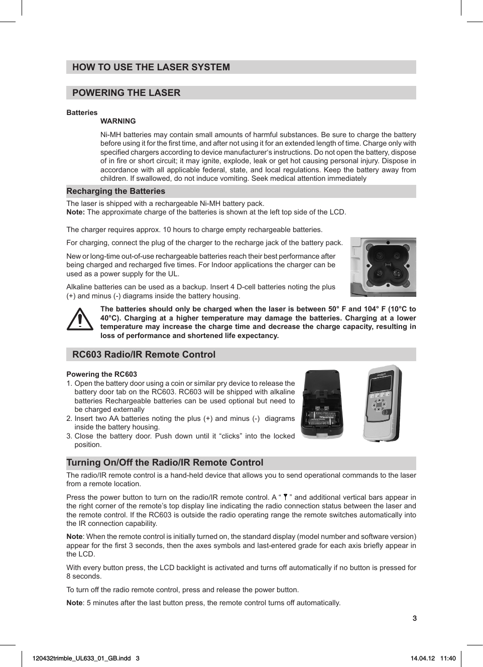 3HOW TO USE THE LASER SYSTEMPOWERING THE LASERBatteriesWARNING Ni-MHbatteriesmaycontainsmallamountsofharmfulsubstances.Besuretochargethebatterybeforeusingitforthersttime,andafternotusingitforanextendedlengthoftime.Chargeonlywithspeciedchargersaccordingtodevicemanufacturer‘sinstructions.Donotopenthebattery,disposeofinreorshortcircuit;itmayignite,explode,leakorgethotcausingpersonalinjury.Disposeinaccordance with all applicable federal, state, and local regulations. Keep the battery away from children.Ifswallowed,donotinducevomiting.SeekmedicalattentionimmediatelyRecharging the BatteriesThelaserisshippedwitharechargeableNi-MHbatterypack.Note: TheapproximatechargeofthebatteriesisshownatthelefttopsideoftheLCD.Thechargerrequiresapprox.10hourstochargeemptyrechargeablebatteries.Forcharging,connecttheplugofthechargertotherechargejackofthebatterypack.Neworlong-timeout-of-userechargeablebatteriesreachtheirbestperformanceafterbeingchargedandrechargedvetimes.ForIndoorapplicationsthechargercanbeusedasapowersupplyfortheUL.Alkalinebatteriescanbeusedasabackup.Insert4D-cellbatteriesnotingtheplus(+) and minus (-) diagrams inside the battery housing.The batteries should only be charged when the laser is between 50° F and 104° F (10°C to 40°C). Charging at a higher temperature may damage the batteries. Charging at a lower temperature may increase the charge time and decrease the charge capacity, resulting in loss of performance and shortened life expectancy. RC603 Radio/IR Remote ControlPowering the RC6031.  Open the battery door using a coin or similar pry device to release the batterydoortabontheRC603.RC603willbeshippedwithalkalinebatteriesRechargeablebatteriescanbeusedoptionalbutneedtobechargedexternally2.InserttwoAAbatteriesnotingtheplus(+)andminus(-)diagramsinside the battery housing.3.Close the battery door. Push down until it “clicks” into the lockedposition.Turning On/Off the Radio/IR Remote ControlTheradio/IRremotecontrolisahand-helddevicethatallowsyoutosendoperationalcommandstothelaserfrom a remote location.Pressthepowerbuttontoturnontheradio/IRremotecontrol.A“     ”andadditionalverticalbarsappearinthe right corner of the remote’s top display line indicating the radio connection status between the laser and theremotecontrol.IftheRC603isoutsidetheradiooperatingrangetheremoteswitchesautomaticallyintotheIRconnectioncapability.Note:Whentheremotecontrolisinitiallyturnedon,thestandarddisplay(modelnumberandsoftwareversion)appearfortherst3seconds,thentheaxessymbolsandlast-enteredgradeforeachaxisbrieyappearintheLCD.Witheverybuttonpress,theLCDbacklightisactivatedandturnsoffautomaticallyifnobuttonispressedfor8seconds.To turn off the radio remote control, press and release the power button.Note:5minutesafterthelastbuttonpress,theremotecontrolturnsoffautomatically.120432trimble_UL633_01_GB.indd   3 14.04.12   11:40