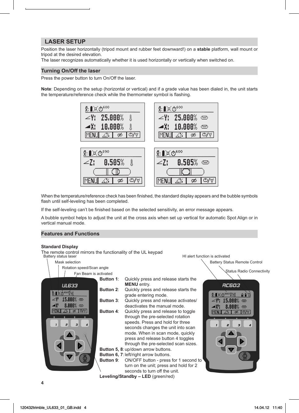 4LASER SETUPPosition the laser horizontally (tripod mount and rubber feet downward!) on a stable platform, wall mount or tripod at the desired elevation.The laser recognizes automatically whether it is used horizontally or vertically when switched on. Turning On/Off the laserPressthepowerbuttontoturnOn/Offthelaser.Note:Dependingonthesetup(horizontalorvertical)andifagradevaluehasbeendialedin,theunitstartsthetemperature/referencecheckwhilethethermometersymbolisashing.Whenthetemperature/referencecheckhasbeennished,thestandarddisplayappearsandthebubblesymbolsashuntilself-levelinghasbeencompleted.Iftheself-levelingcan’tbenishedbasedontheselectedsensitivity,anerrormessageappears.AbubblesymbolhelpstoadjusttheunitatthecrossaxiswhensetupverticalforautomaticSpotAlignorinvertical manual mode.Features and Functions Standard DisplayTheremotecontrolmirrorsthefunctionalityoftheULkeypadButton 1:   Quickly press and release starts the MENU entry.Button 2:   Quickly press and release starts the grade entering mode.Button 3: Quicklypressandreleaseactivates/deactivates the manual mode. Button 4:   Quickly press and release to toggle through the pre-selected rotation speeds. Press and hold for three seconds changes the unit into scan mode.Wheninscanmode,quicklypress and release button 4 toggles through the pre-selected scan sizes.Button 5, 8:up/downarrowbuttons.Button 6, 7:left/rightarrowbuttons.Button 9: ON/OFFbutton-pressfor1secondtoturnontheunit;pressandholdfor2seconds to turn off the unit.Leveling/Standby – LED (green/red)Batterystatuslaser HIalertfunctionisactivatedMaskselection BatteryStatusRemoteControlStatusRadioConnectivityRotationspeed/ScanangleFanBeamisactivated120432trimble_UL633_01_GB.indd   4 14.04.12   11:40