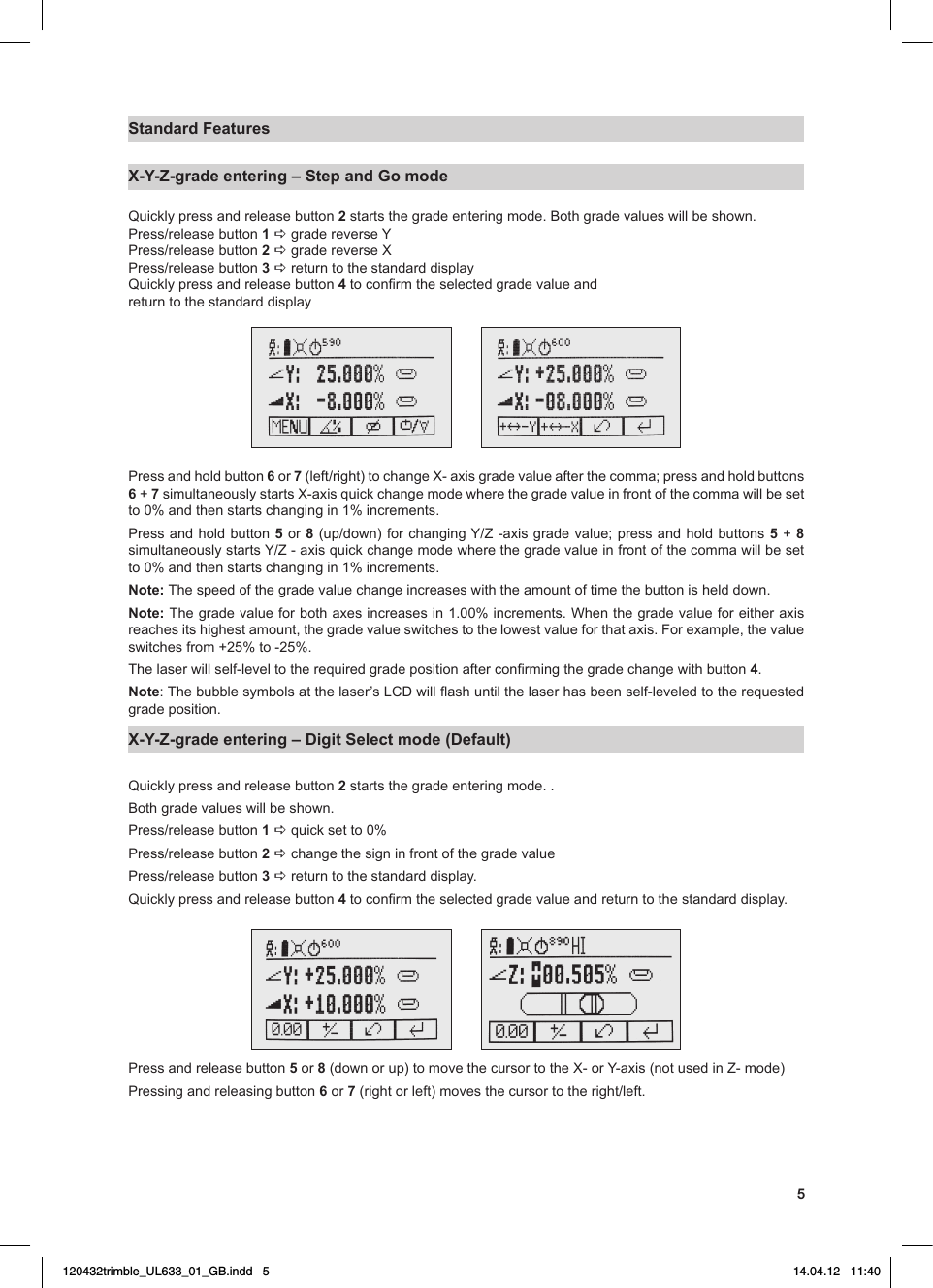 5Standard FeaturesX-Y-Z-grade entering – Step and Go mode Quickly press and release button 2startsthegradeenteringmode.Bothgradevalueswillbeshown.Press/releasebutton1 a grade reverse YPress/releasebutton2 a grade reverse XPress/releasebutton3 a return to the standard displayQuickly press and release button 4toconrmtheselectedgradevalueandreturn to the standard displayPress and hold button 6 or 7(left/right)tochangeX-axisgradevalueafterthecomma;pressandholdbuttons6 + 7simultaneouslystartsX-axisquickchangemodewherethegradevalueinfrontofthecommawillbesetto 0% and then starts changing in 1% increments.Press and hold button 5 or 8(up/down)forchangingY/Z-axisgradevalue;pressandholdbuttons 5 + 8 simultaneouslystartsY/Z-axisquickchangemodewherethegradevalueinfrontofthecommawillbesetto 0% and then starts changing in 1% increments.Note: The speed of the grade value change increases with the amount of time the button is held down.Note: Thegradevalueforbothaxesincreasesin1.00%increments.Whenthegradevalueforeitheraxisreachesitshighestamount,thegradevalueswitchestothelowestvalueforthataxis.Forexample,thevalueswitchesfrom+25%to-25%.Thelaserwillself-leveltotherequiredgradepositionafterconrmingthegradechangewithbutton4.Note:Thebubblesymbolsatthelaser’sLCDwillashuntilthelaserhasbeenself-leveledtotherequestedgrade position.X-Y-Z-grade entering – Digit Select mode (Default) Quickly press and release button 2 starts the grade entering mode. .Bothgradevalueswillbeshown.Press/releasebutton1 aquicksetto0%Press/releasebutton2 a change the sign in front of the grade valuePress/releasebutton3 a return to the standard display.Quickly press and release button 4toconrmtheselectedgradevalueandreturntothestandarddisplay.Press and release button 5 or 8(downorup)tomovethecursortotheX-orY-axis(notusedinZ-mode)Pressing and releasing button 6 or 7(rightorleft)movesthecursortotheright/left.120432trimble_UL633_01_GB.indd   5 14.04.12   11:40