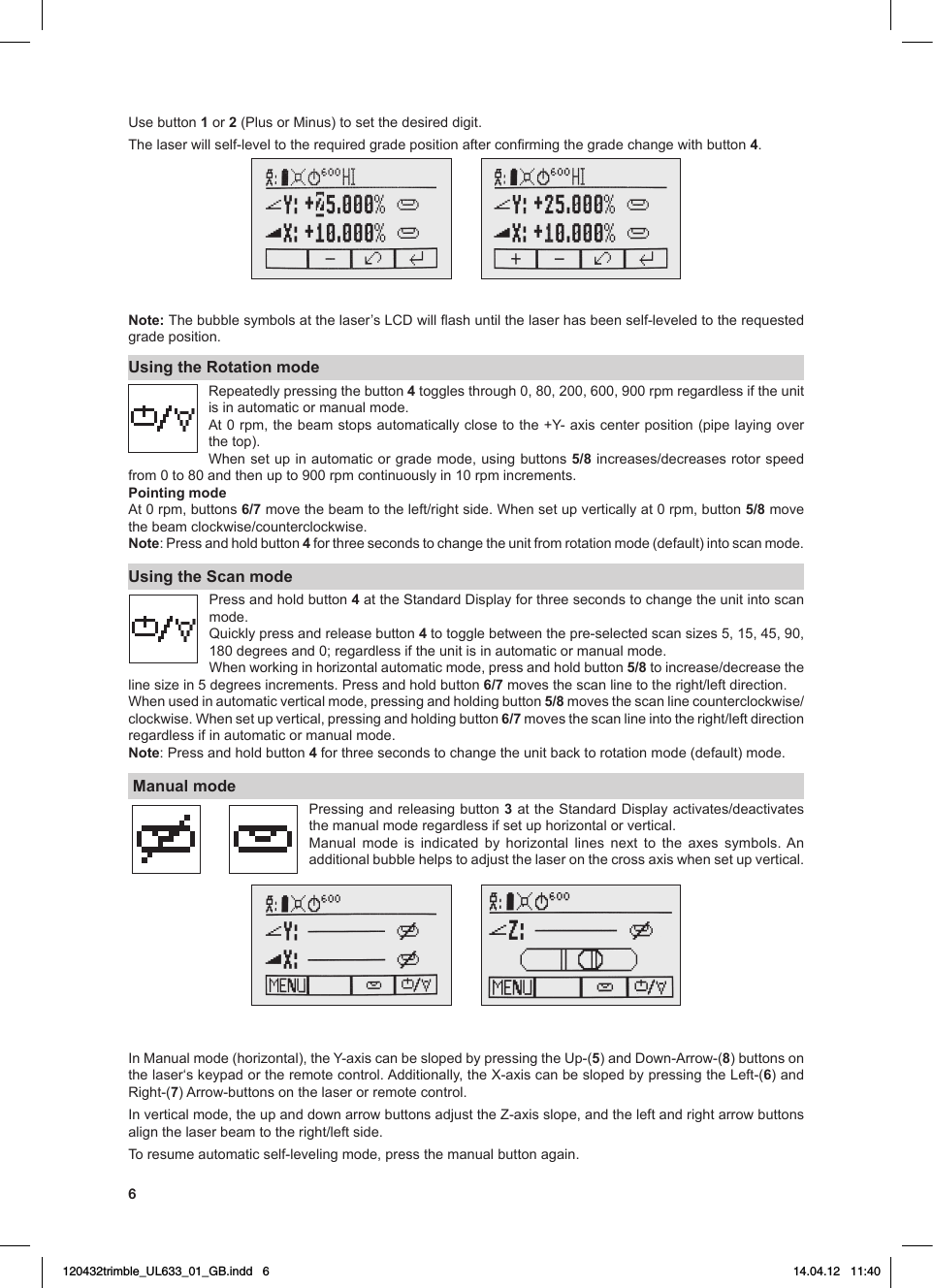 6Usebutton 1 or 2(PlusorMinus)tosetthedesireddigit.Thelaserwillself-leveltotherequiredgradepositionafterconrmingthegradechangewithbutton4.Note: Thebubblesymbolsatthelaser’sLCDwillashuntilthelaserhasbeenself-leveledtotherequestedgrade position.Using the Rotation modeRepeatedlypressingthebutton4togglesthrough0,80,200,600,900rpmregardlessiftheunitis in automatic or manual mode.At0rpm,thebeamstopsautomaticallyclosetothe+Y-axiscenterposition(pipelayingoverthe top).Whensetup inautomaticorgrademode,usingbuttons5/8increases/decreasesrotorspeedfrom0to80andthenupto900rpmcontinuouslyin10rpmincrements.Pointing modeAt0rpm,buttons6/7movethebeamtotheleft/rightside.Whensetupverticallyat0rpm,button5/8 move thebeamclockwise/counterclockwise.Note: Press and hold button 4 for three seconds to change the unit from rotation mode (default) into scan mode.Using the Scan modePress and hold button 4attheStandardDisplayforthreesecondstochangetheunitintoscanmode.Quickly press and release button 4totogglebetweenthepre-selectedscansizes5,15,45,90,180degreesand0;regardlessiftheunitisinautomaticormanualmode.Whenworkinginhorizontalautomaticmode,pressandholdbutton5/8toincrease/decreasethelinesizein5degreesincrements.Pressandholdbutton 6/7movesthescanlinetotheright/leftdirection.Whenusedinautomaticverticalmode,pressingandholdingbutton5/8movesthescanlinecounterclockwise/clockwise.Whensetupvertical,pressingandholdingbutton6/7movesthescanlineintotheright/leftdirectionregardless if in automatic or manual mode.Note: Press and hold button 4 for three seconds to change the unit back to rotation mode (default) mode. Manual modePressing and releasing button 3attheStandardDisplayactivates/deactivatesthe manual mode regardless if set up horizontal or vertical.Manual mode is indicated by horizontal lines next to the axes symbols.Anadditionalbubblehelpstoadjustthelaseronthecrossaxiswhensetupvertical.InManualmode(horizontal),theY-axiscanbeslopedbypressingtheUp-(5)andDown-Arrow-(8) buttons on thelaser‘skeypadortheremotecontrol.Additionally,theX-axiscanbeslopedbypressingtheLeft-(6) and Right-(7)Arrow-buttonsonthelaserorremotecontrol.Inverticalmode,theupanddownarrowbuttonsadjusttheZ-axisslope,andtheleftandrightarrowbuttonsalignthelaserbeamtotheright/leftside.To resume automatic self-leveling mode, press the manual button again.120432trimble_UL633_01_GB.indd   6 14.04.12   11:40