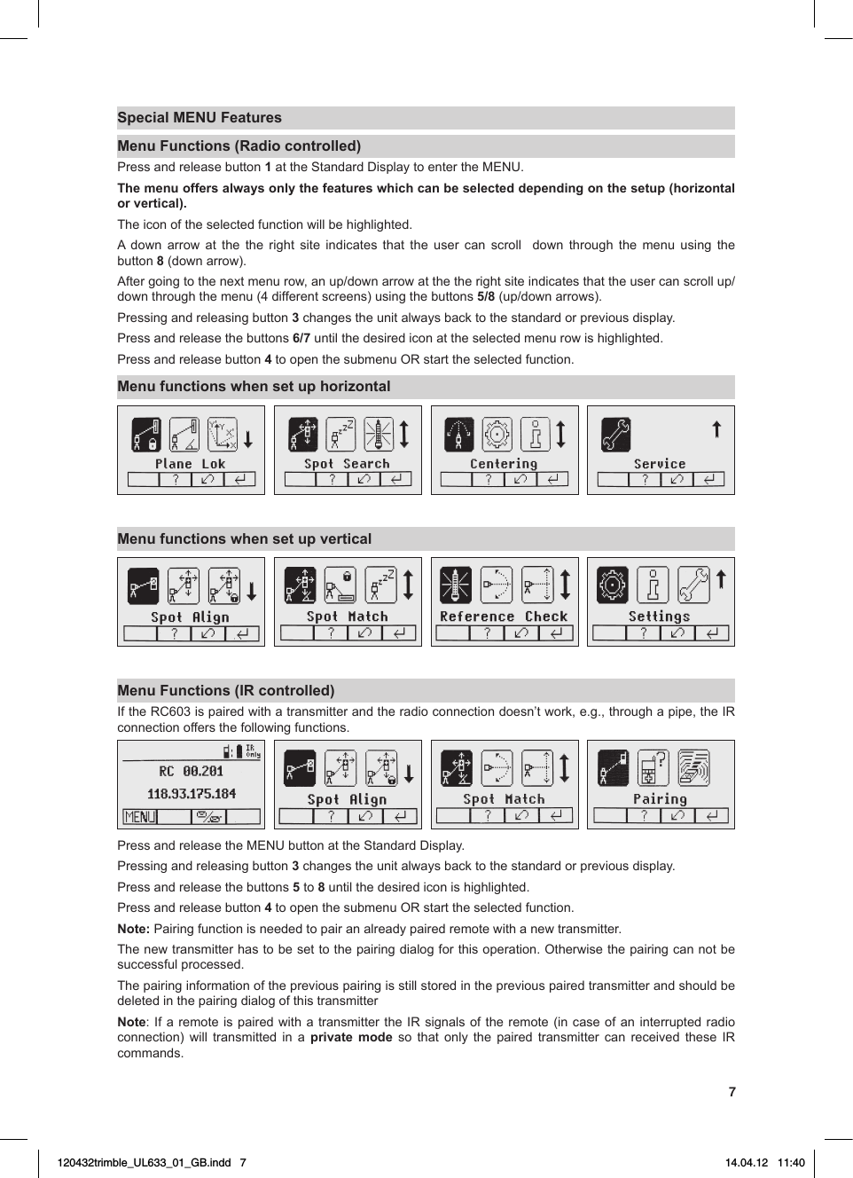 7Special MENU FeaturesMenu Functions (Radio controlled)Press and release button 1attheStandardDisplaytoentertheMENU.The menu offers always only the features which can be selected depending on the setup (horizontal or vertical).The icon of the selected function will be highlighted.A down arrow at the the right site indicates that the user can scroll  down through the menu using the button 8 (down arrow).Aftergoingtothenextmenurow,anup/downarrowatthetherightsiteindicatesthattheusercanscrollup/down through the menu (4 different screens) using the buttons 5/8(up/downarrows).Pressing and releasing button 3 changes the unit always back to the standard or previous display.Press and release the buttons 6/7 until the desired icon at the selected menu row is highlighted.Press and release button 4toopenthesubmenuORstarttheselectedfunction.Menu functions when set up horizontalMenu functions when set up verticalMenu Functions (IR controlled)IftheRC603ispairedwithatransmitterandtheradioconnectiondoesn’twork,e.g.,throughapipe,theIRconnection offers the following functions.PressandreleasetheMENUbuttonattheStandardDisplay.Pressing and releasing button 3 changes the unit always back to the standard or previous display.Press and release the buttons 5 to 8 until the desired icon is highlighted.Press and release button 4toopenthesubmenuORstarttheselectedfunction.Note: Pairing function is needed to pair an already paired remote with a new transmitter.The new transmitter has to be set to the pairing dialog for this operation. Otherwise the pairing can not be successful processed. The pairing information of the previous pairing is still stored in the previous paired transmitter and should be deleted in the pairing dialog of this transmitterNote:IfaremoteispairedwithatransmittertheIRsignalsoftheremote(incaseofaninterruptedradioconnection) will transmitted in a private mode so that only the paired transmitter can received these IRcommands.120432trimble_UL633_01_GB.indd   7 14.04.12   11:40