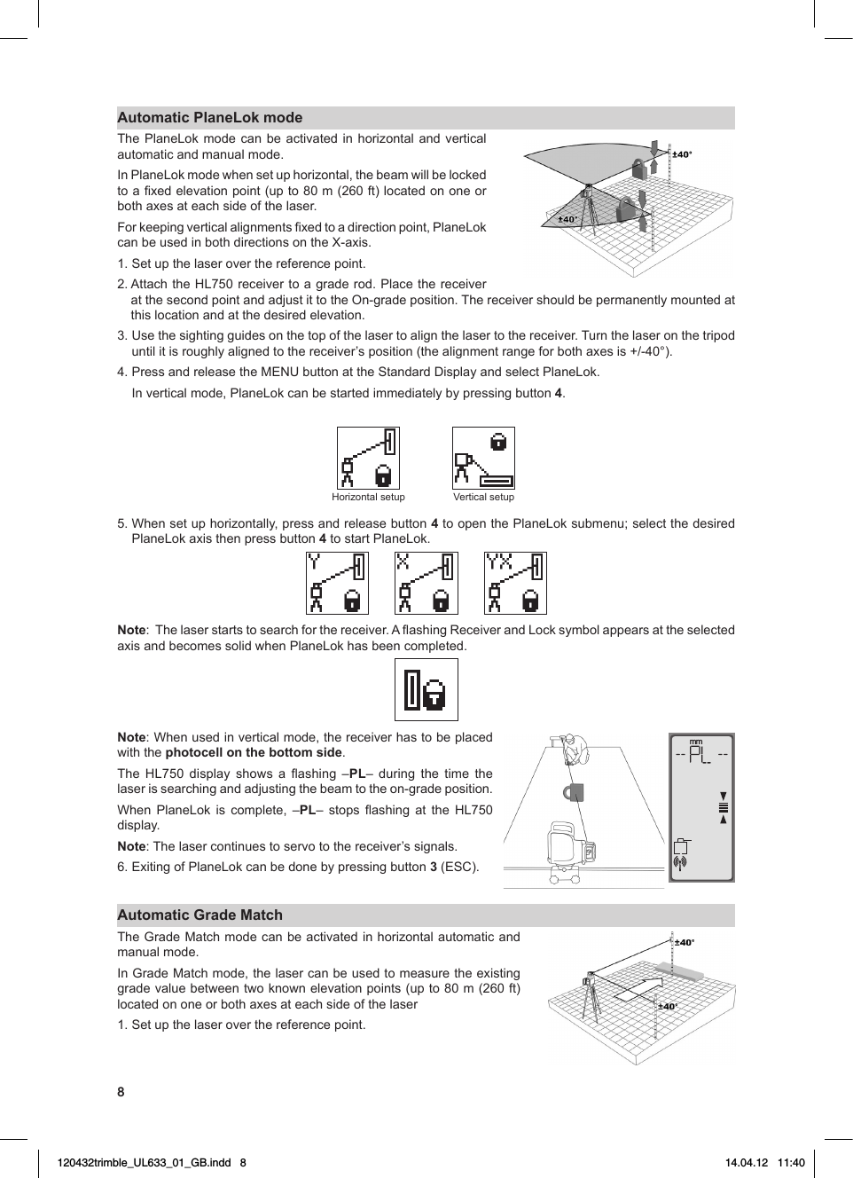 8Automatic PlaneLok modeThe PlaneLok mode can be activated in horizontal and vertical automatic and manual mode. InPlaneLokmodewhensetuphorizontal,thebeamwillbelockedtoaxedelevationpoint(upto80m(260ft)locatedononeorbothaxesateachsideofthelaser.Forkeepingverticalalignmentsxedtoadirectionpoint,PlaneLokcanbeusedinbothdirectionsontheX-axis.1. Set up the laser over the reference point.2.AttachtheHL750receivertoagraderod.PlacethereceiveratthesecondpointandadjustittotheOn-gradeposition.Thereceivershouldbepermanentlymountedatthis location and at the desired elevation.3.Usethesightingguidesonthetopofthelasertoalignthelasertothereceiver.Turnthelaseronthetripoduntilitisroughlyalignedtothereceiver’sposition(thealignmentrangeforbothaxesis+/-40°).4.PressandreleasetheMENUbuttonattheStandardDisplayandselectPlaneLok.Inverticalmode,PlaneLokcanbestartedimmediatelybypressingbutton4. Horizontalsetup Vertical setup5.Whensetuphorizontally,pressandreleasebutton4toopenthePlaneLoksubmenu;selectthedesiredPlaneLokaxisthenpressbutton4 to start PlaneLok.Note:Thelaserstartstosearchforthereceiver.AashingReceiverandLocksymbolappearsattheselectedaxisandbecomessolidwhenPlaneLokhasbeencompleted.Note:Whenusedinverticalmode,thereceiverhastobeplacedwith the photocell on the bottom side.The HL750 display shows a ashing –PL– during the time thelaserissearchingandadjustingthebeamtotheon-gradeposition.When PlaneLok is complete, –PL– stops ashing at the HL750display. Note: The laser continues to servo to the receiver’s signals. 6.ExitingofPlaneLokcanbedonebypressingbutton3(ESC).Automatic Grade MatchTheGradeMatchmodecanbeactivatedinhorizontalautomaticandmanual mode.InGradeMatchmode,thelasercanbeusedtomeasuretheexistinggradevaluebetweentwoknownelevationpoints(upto80m(260ft)locatedononeorbothaxesateachsideofthelaser1. Set up the laser over the reference point.mm120432trimble_UL633_01_GB.indd   8 14.04.12   11:40