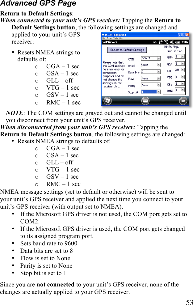   53 Advanced GPS Page Return to Default Settings:  When connected to your unit’s GPS receiver: Tapping the Return to Default Settings button, the following settings are changed and applied to your unit’s GPS receiver: • Resets NMEA strings to defaults of:  o GGA – 1 sec o GSA – 1 sec o GLL – off o VTG – 1 sec o GSV – 1 sec o RMC – 1 sec NOTE: The COM settings are grayed out and cannot be changed until you disconnect from your unit’s GPS receiver.  When disconnected from your unit’s GPS receiver: Tapping the Return to Default Settings button, the following settings are changed: • Resets NMEA strings to defaults of:  o GGA – 1 sec o GSA – 1 sec o GLL – off o VTG – 1 sec o GSV – 1 sec o RMC – 1 sec NMEA message settings (set to default or otherwise) will be sent to your unit’s GPS receiver and applied the next time you connect to your unit’s GPS receiver (with output set to NMEA). • If the Microsoft GPS driver is not used, the COM port gets set to COM2.  • If the Microsoft GPS driver is used, the COM port gets changed to its assigned program port. • Sets baud rate to 9600 • Data bits are set to 8 • Flow is set to None • Parity is set to None • Stop bit is set to 1 Since you are not connected to your unit’s GPS receiver, none of the changes are actually applied to your GPS receiver. 