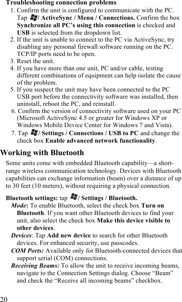  20 Troubleshooting connection problems 1. Confirm the unit is configured to communicate with the PC. Tap  / ActiveSync / Menu / Connections. Confirm the box Synchronize all PC’s using this connection is checked and USB is selected from the dropdown list. 2. If the unit is unable to connect to the PC via ActiveSync, try disabling any personal firewall software running on the PC. TCP/IP ports need to be open. 3. Reset the unit. 4. If you have more than one unit, PC and/or cable, testing different combinations of equipment can help isolate the cause of the problem. 5. If you suspect the unit may have been connected to the PC USB port before the connectivity software was installed, then uninstall, reboot the PC, and reinstall. 6. Confirm the version of connectivity software used on your PC (Microsoft ActiveSync 4.5 or greater for Windows XP or Windows Mobile Device Center for Windows 7 and Vista). 7. Tap  / Settings / Connections / USB to PC and change the check box Enable advanced network functionality. Working with Bluetooth Some units come with embedded Bluetooth capability—a short-range wireless communication technology. Devices with Bluetooth capabilities can exchange information (beam) over a distance of up to 30 feet (10 meters), without requiring a physical connection.  Bluetooth settings: tap  / Settings / Bluetooth. Mode: To enable Bluetooth, select the check box Turn on Bluetooth. If you want other Bluetooth devices to find your unit, also select the check box Make this device visible to other devices. Devices: Tap Add new device to search for other Bluetooth devices. For enhanced security, use passcodes. COM Ports: Available only for Bluetooth-connected devices that support serial (COM) connections. Receiving Beams: To allow the unit to receive incoming beams, navigate to the Connection Settings dialog. Choose “Beam” and check the “Receive all incoming beams” checkbox. 