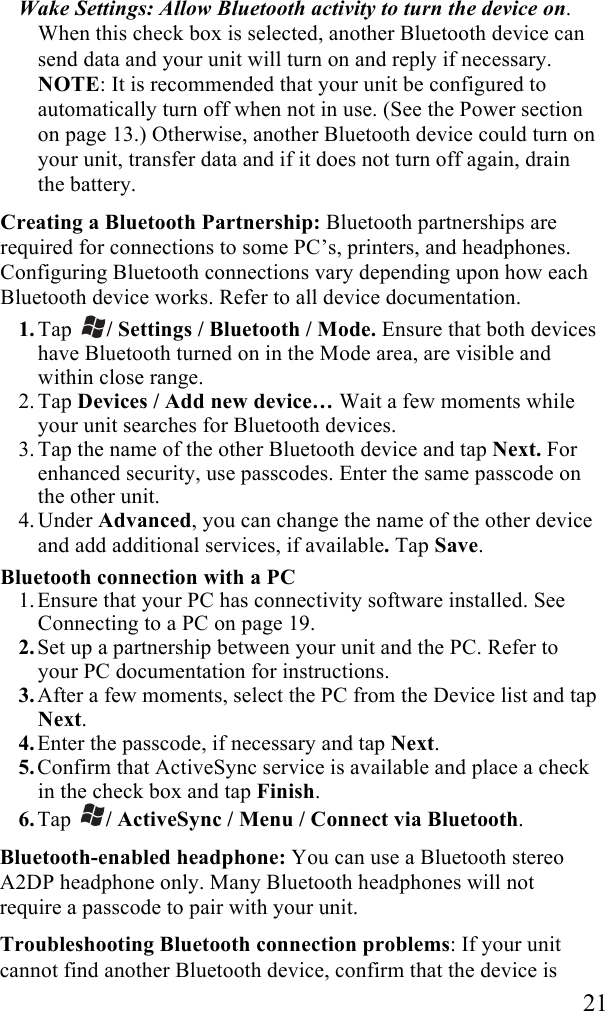   21 Wake Settings: Allow Bluetooth activity to turn the device on. When this check box is selected, another Bluetooth device can send data and your unit will turn on and reply if necessary. NOTE: It is recommended that your unit be configured to automatically turn off when not in use. (See the Power section on page 13.) Otherwise, another Bluetooth device could turn on your unit, transfer data and if it does not turn off again, drain the battery. Creating a Bluetooth Partnership: Bluetooth partnerships are required for connections to some PC’s, printers, and headphones. Configuring Bluetooth connections vary depending upon how each Bluetooth device works. Refer to all device documentation. 1. Tap  / Settings / Bluetooth / Mode. Ensure that both devices have Bluetooth turned on in the Mode area, are visible and within close range. 2. Tap Devices / Add new device… Wait a few moments while your unit searches for Bluetooth devices.  3. Tap the name of the other Bluetooth device and tap Next. For enhanced security, use passcodes. Enter the same passcode on the other unit. 4. Under Advanced, you can change the name of the other device and add additional services, if available. Tap Save. Bluetooth connection with a PC 1. Ensure that your PC has connectivity software installed. See Connecting to a PC on page 19.  2. Set up a partnership between your unit and the PC. Refer to your PC documentation for instructions.  3. After a few moments, select the PC from the Device list and tap Next. 4. Enter the passcode, if necessary and tap Next. 5. Confirm that ActiveSync service is available and place a check in the check box and tap Finish. 6. Tap  / ActiveSync / Menu / Connect via Bluetooth. Bluetooth-enabled headphone: You can use a Bluetooth stereo A2DP headphone only. Many Bluetooth headphones will not require a passcode to pair with your unit. Troubleshooting Bluetooth connection problems: If your unit cannot find another Bluetooth device, confirm that the device is 
