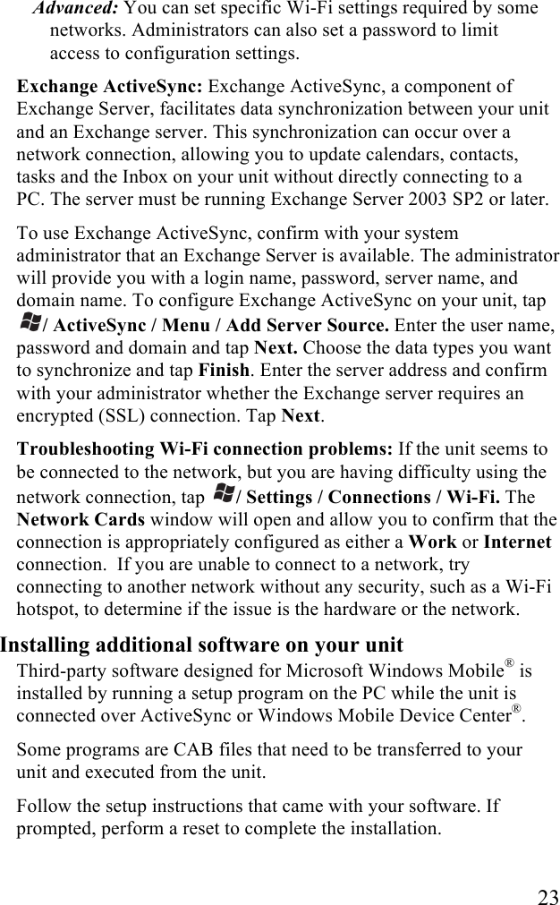   23 Advanced: You can set specific Wi-Fi settings required by some networks. Administrators can also set a password to limit access to configuration settings. Exchange ActiveSync: Exchange ActiveSync, a component of Exchange Server, facilitates data synchronization between your unit and an Exchange server. This synchronization can occur over a network connection, allowing you to update calendars, contacts, tasks and the Inbox on your unit without directly connecting to a PC. The server must be running Exchange Server 2003 SP2 or later. To use Exchange ActiveSync, confirm with your system administrator that an Exchange Server is available. The administrator will provide you with a login name, password, server name, and domain name. To configure Exchange ActiveSync on your unit, tap / ActiveSync / Menu / Add Server Source. Enter the user name, password and domain and tap Next. Choose the data types you want to synchronize and tap Finish. Enter the server address and confirm with your administrator whether the Exchange server requires an encrypted (SSL) connection. Tap Next. Troubleshooting Wi-Fi connection problems: If the unit seems to be connected to the network, but you are having difficulty using the network connection, tap  / Settings / Connections / Wi-Fi. The Network Cards window will open and allow you to confirm that the connection is appropriately configured as either a Work or Internet connection.  If you are unable to connect to a network, try connecting to another network without any security, such as a Wi-Fi hotspot, to determine if the issue is the hardware or the network. Installing additional software on your unit Third-party software designed for Microsoft Windows Mobile® is installed by running a setup program on the PC while the unit is connected over ActiveSync or Windows Mobile Device Center®.  Some programs are CAB files that need to be transferred to your unit and executed from the unit. Follow the setup instructions that came with your software. If prompted, perform a reset to complete the installation. 