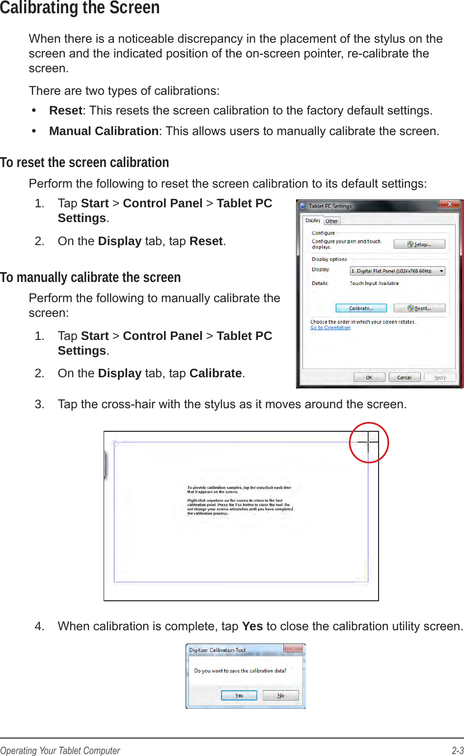 2-3Operating Your Tablet ComputerCalibrating the ScreenWhen there is a noticeable discrepancy in the placement of the stylus on the screen and the indicated position of the on-screen pointer, re-calibrate the screen.There are two types of calibrations:•  Reset: This resets the screen calibration to the factory default settings.•  Manual Calibration: This allows users to manually calibrate the screen.To reset the screen calibrationPerform the following to reset the screen calibration to its default settings:1.  Tap Start &gt; Control Panel &gt; Tablet PC Settings.2.  On the Display tab, tap Reset.To manually calibrate the screenPerform the following to manually calibrate the screen:1.  Tap Start &gt; Control Panel &gt; Tablet PC Settings.2.  On the Display tab, tap Calibrate.3.  Tap the cross-hair with the stylus as it moves around the screen.4.  When calibration is complete, tap Yes to close the calibration utility screen.
