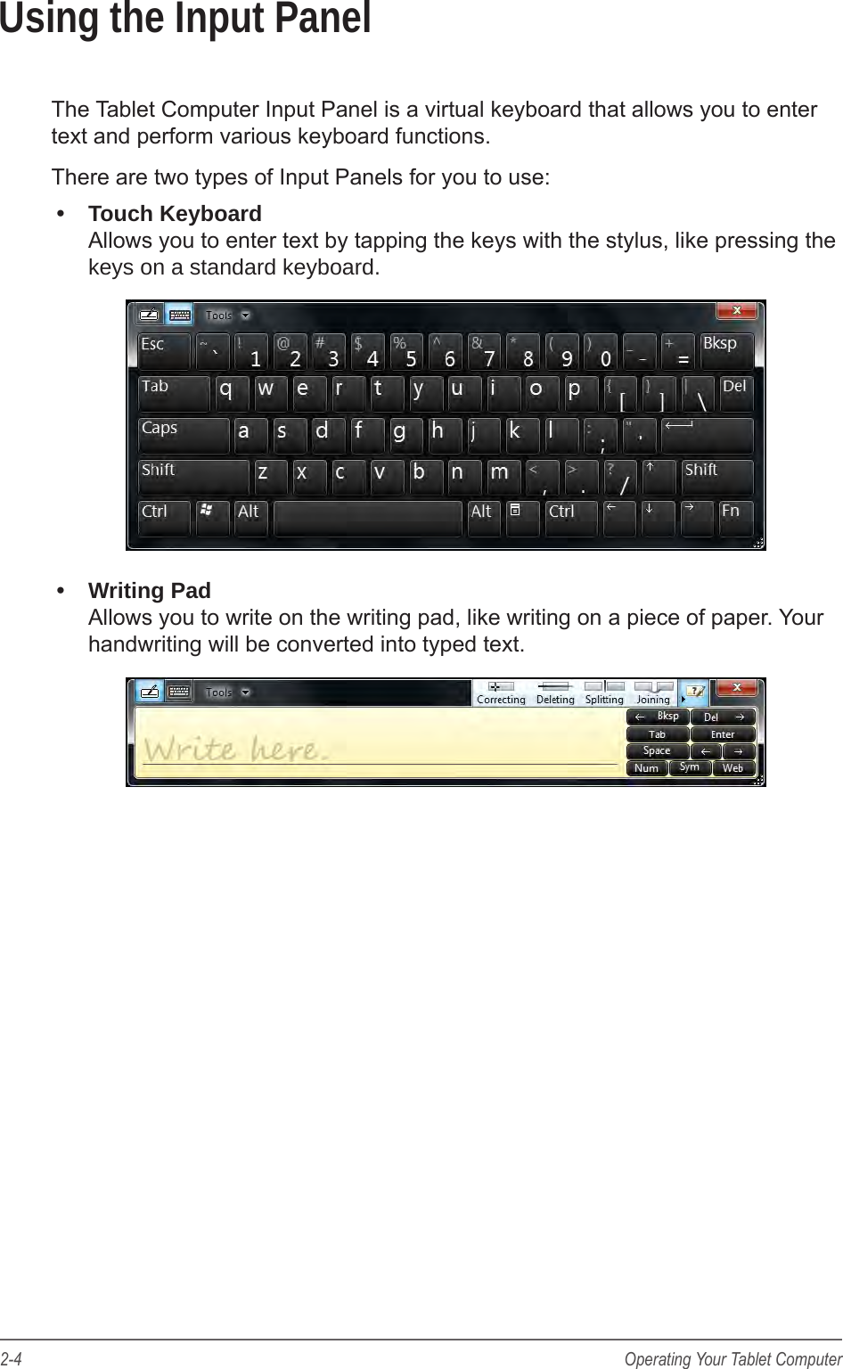 2-4 Operating Your Tablet ComputerUsing the Input PanelThe Tablet Computer Input Panel is a virtual keyboard that allows you to enter text and perform various keyboard functions.There are two types of Input Panels for you to use:•  Touch Keyboard Allows you to enter text by tapping the keys with the stylus, like pressing the keys on a standard keyboard.•  Writing Pad Allows you to write on the writing pad, like writing on a piece of paper. Your handwriting will be converted into typed text.