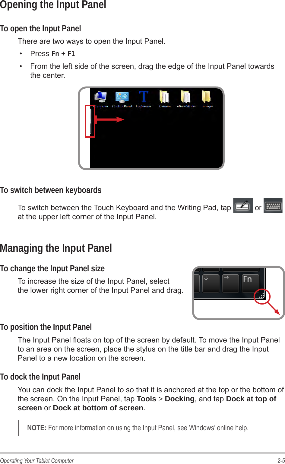2-5Operating Your Tablet ComputerOpening the Input PanelTo open the Input PanelThere are two ways to open the Input Panel.•  Press Fn + F1•  From the left side of the screen, drag the edge of the Input Panel towards the center.To switch between keyboardsTo switch between the Touch Keyboard and the Writing Pad, tap   or   at the upper left corner of the Input Panel.Managing the Input PanelTo change the Input Panel sizeTo increase the size of the Input Panel, select  the lower right corner of the Input Panel and drag. To position the Input PanelThe Input Panel oats on top of the screen by default. To move the Input Panel to an area on the screen, place the stylus on the title bar and drag the Input Panel to a new location on the screen.To dock the Input PanelYou can dock the Input Panel to so that it is anchored at the top or the bottom of the screen. On the Input Panel, tap Tools &gt; Docking, and tap Dock at top of screen or Dock at bottom of screen.NOTE: For more information on using the Input Panel, see Windows’ online help.