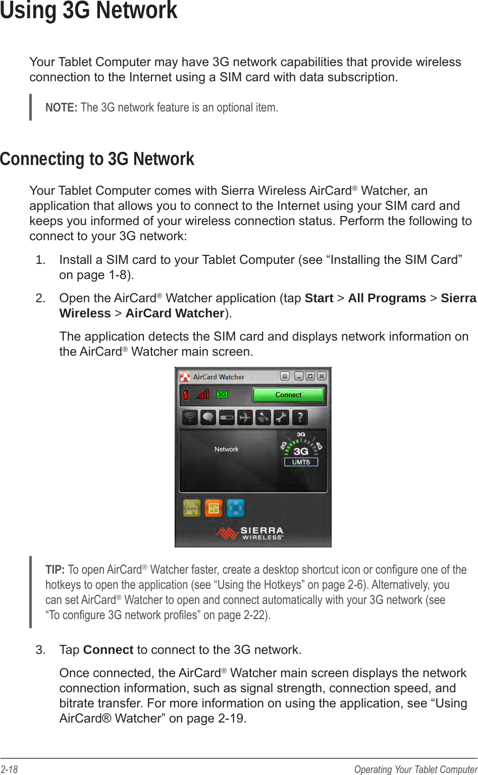 2-18 Operating Your Tablet ComputerUsing 3G NetworkYour Tablet Computer may have 3G network capabilities that provide wireless connection to the Internet using a SIM card with data subscription.NOTE: The 3G network feature is an optional item.Connecting to 3G NetworkYour Tablet Computer comes with Sierra Wireless AirCard® Watcher, an application that allows you to connect to the Internet using your SIM card and keeps you informed of your wireless connection status. Perform the following to connect to your 3G network:1.  Install a SIM card to your Tablet Computer (see “Installing the SIM Card” on page 1-8).2.  Open the AirCard® Watcher application (tap Start &gt; All Programs &gt; Sierra Wireless &gt; AirCard Watcher).The application detects the SIM card and displays network information on the AirCard® Watcher main screen.TIP: To open AirCard® Watcher faster, create a desktop shortcut icon or congure one of the hotkeys to open the application (see “Using the Hotkeys” on page 2-6). Alternatively, you can set AirCard® Watcher to open and connect automatically with your 3G network (see “To congure 3G network proles” on page 2-22).3.  Tap Connect to connect to the 3G network.Once connected, the AirCard® Watcher main screen displays the network connection information, such as signal strength, connection speed, and bitrate transfer. For more information on using the application, see “Using AirCard® Watcher” on page 2-19.
