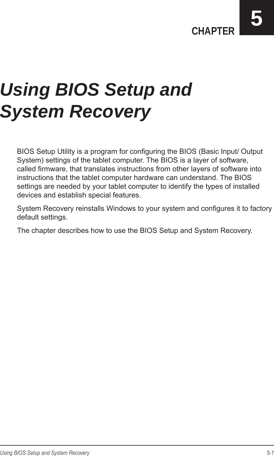 5-1Using BIOS Setup and System RecoveryCHAPTER 5BIOS Setup Utility is a program for conguring the BIOS (Basic Input/ Output System) settings of the tablet computer. The BIOS is a layer of software, called rmware, that translates instructions from other layers of software into instructions that the tablet computer hardware can understand. The BIOS settings are needed by your tablet computer to identify the types of installed devices and establish special features.System Recovery reinstalls Windows to your system and congures it to factory default settings.The chapter describes how to use the BIOS Setup and System Recovery.Using BIOS Setup and System Recovery