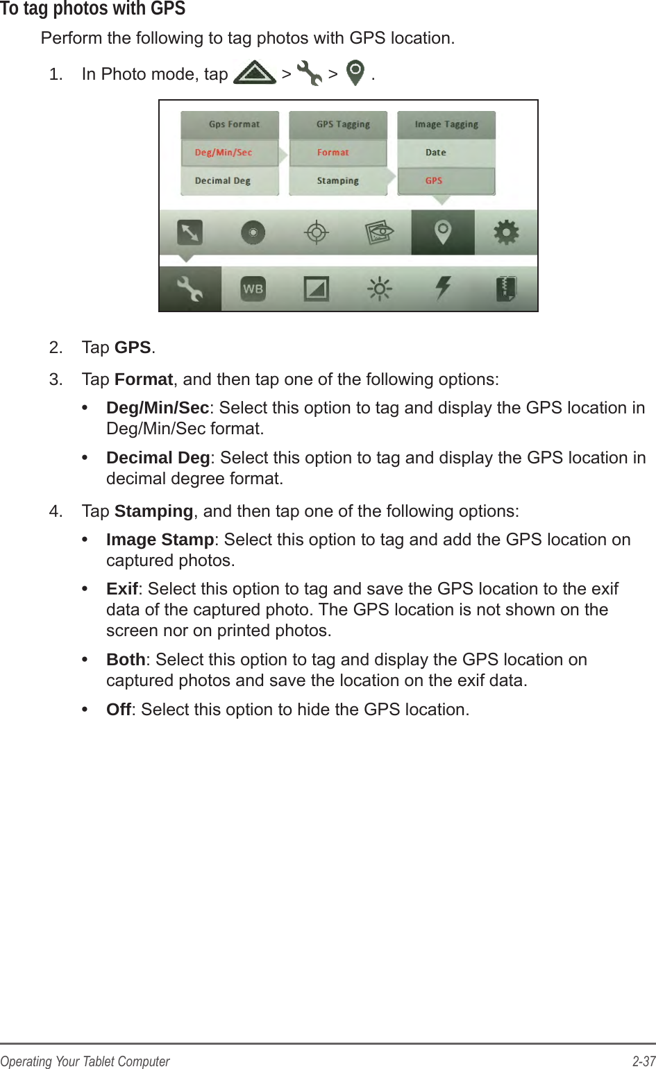 2-37Operating Your Tablet ComputerTo tag photos with GPSPerform the following to tag photos with GPS location.1.  In Photo mode, tap   &gt;   &gt;  .2.  Tap GPS.3.  Tap Format, and then tap one of the following options: •  Deg/Min/Sec: Select this option to tag and display the GPS location in Deg/Min/Sec format.•  Decimal Deg: Select this option to tag and display the GPS location in decimal degree format.4.  Tap Stamping, and then tap one of the following options: •  Image Stamp: Select this option to tag and add the GPS location on captured photos.•  Exif: Select this option to tag and save the GPS location to the exif data of the captured photo. The GPS location is not shown on the screen nor on printed photos.•  Both: Select this option to tag and display the GPS location on captured photos and save the location on the exif data.•  Off: Select this option to hide the GPS location.