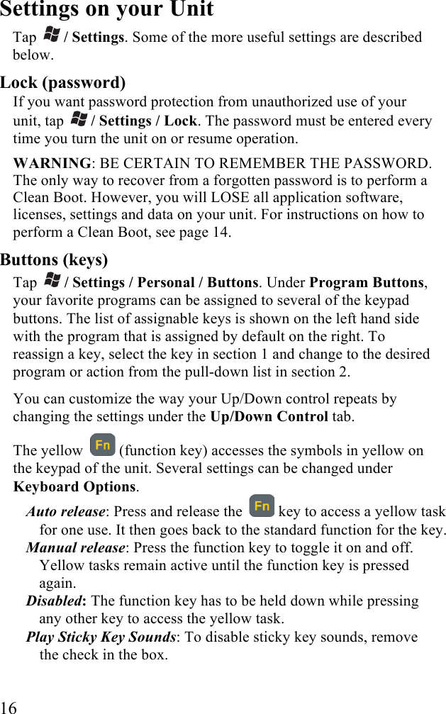  16 Settings on your Unit  Tap   / Settings. Some of the more useful settings are described below. Lock (password) If you want password protection from unauthorized use of your unit, tap   / Settings / Lock. The password must be entered every time you turn the unit on or resume operation.  WARNING: BE CERTAIN TO REMEMBER THE PASSWORD. The only way to recover from a forgotten password is to perform a Clean Boot. However, you will LOSE all application software, licenses, settings and data on your unit. For instructions on how to perform a Clean Boot, see page 14.  Buttons (keys) Tap   / Settings / Personal / Buttons. Under Program Buttons, your favorite programs can be assigned to several of the keypad buttons. The list of assignable keys is shown on the left hand side with the program that is assigned by default on the right. To reassign a key, select the key in section 1 and change to the desired program or action from the pull-down list in section 2.  You can customize the way your Up/Down control repeats by changing the settings under the Up/Down Control tab. The yellow    (function key) accesses the symbols in yellow on the keypad of the unit. Several settings can be changed under Keyboard Options. Auto release: Press and release the    key to access a yellow task for one use. It then goes back to the standard function for the key.  Manual release: Press the function key to toggle it on and off. Yellow tasks remain active until the function key is pressed again. Disabled: The function key has to be held down while pressing any other key to access the yellow task. Play Sticky Key Sounds: To disable sticky key sounds, remove the check in the box.  