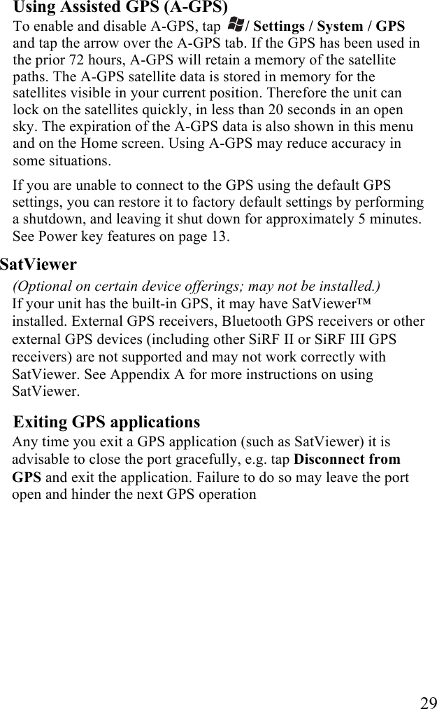   29 Using Assisted GPS (A-GPS) To enable and disable A-GPS, tap  / Settings / System / GPS and tap the arrow over the A-GPS tab. If the GPS has been used in the prior 72 hours, A-GPS will retain a memory of the satellite paths. The A-GPS satellite data is stored in memory for the satellites visible in your current position. Therefore the unit can lock on the satellites quickly, in less than 20 seconds in an open sky. The expiration of the A-GPS data is also shown in this menu and on the Home screen. Using A-GPS may reduce accuracy in some situations. If you are unable to connect to the GPS using the default GPS settings, you can restore it to factory default settings by performing a shutdown, and leaving it shut down for approximately 5 minutes. See Power key features on page 13. SatViewer  (Optional on certain device offerings; may not be installed.) If your unit has the built-in GPS, it may have SatViewer™ installed. External GPS receivers, Bluetooth GPS receivers or other external GPS devices (including other SiRF II or SiRF III GPS receivers) are not supported and may not work correctly with SatViewer. See Appendix A for more instructions on using SatViewer. Exiting GPS applications Any time you exit a GPS application (such as SatViewer) it is advisable to close the port gracefully, e.g. tap Disconnect from GPS and exit the application. Failure to do so may leave the port open and hinder the next GPS operation  
