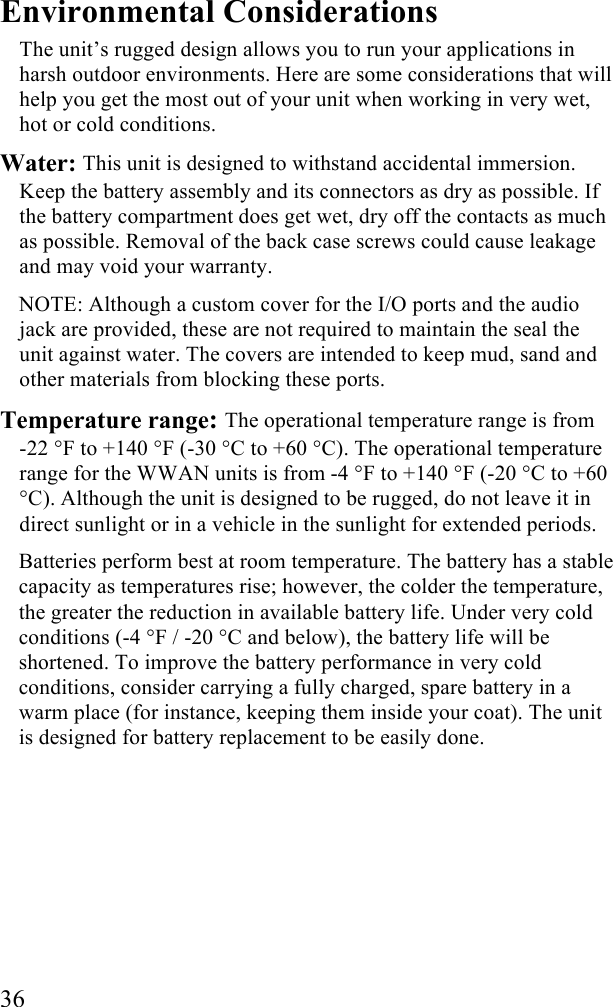  36 Environmental Considerations The unit’s rugged design allows you to run your applications in harsh outdoor environments. Here are some considerations that will help you get the most out of your unit when working in very wet, hot or cold conditions. Water: This unit is designed to withstand accidental immersion. Keep the battery assembly and its connectors as dry as possible. If the battery compartment does get wet, dry off the contacts as much as possible. Removal of the back case screws could cause leakage and may void your warranty. NOTE: Although a custom cover for the I/O ports and the audio jack are provided, these are not required to maintain the seal the unit against water. The covers are intended to keep mud, sand and other materials from blocking these ports. Temperature range: The operational temperature range is from  -22 °F to +140 °F (-30 °C to +60 °C). The operational temperature range for the WWAN units is from -4 °F to +140 °F (-20 °C to +60 °C). Although the unit is designed to be rugged, do not leave it in direct sunlight or in a vehicle in the sunlight for extended periods. Batteries perform best at room temperature. The battery has a stable capacity as temperatures rise; however, the colder the temperature, the greater the reduction in available battery life. Under very cold conditions (-4 °F / -20 °C and below), the battery life will be shortened. To improve the battery performance in very cold conditions, consider carrying a fully charged, spare battery in a warm place (for instance, keeping them inside your coat). The unit is designed for battery replacement to be easily done. 