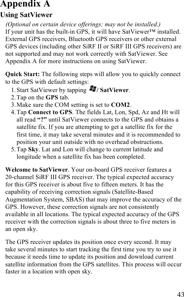   43 Appendix A Using SatViewer  (Optional on certain device offerings; may not be installed.) If your unit has the built-in GPS, it will have SatViewer™ installed. External GPS receivers, Bluetooth GPS receivers or other external GPS devices (including other SiRF II or SiRF III GPS receivers) are not supported and may not work correctly with SatViewer. See Appendix A for more instructions on using SatViewer. Quick Start: The following steps will allow you to quickly connect to the GPS with default settings: 1. Start SatViewer by tapping  / SatViewer.  2. Tap on the GPS tab. 3. Make sure the COM setting is set to COM2. 4. Tap Connect to GPS. The fields Lat, Lon, Spd, Az and Ht will all read “?” until SatViewer connects to the GPS and obtains a satellite fix. If you are attempting to get a satellite fix for the first time, it may take several minutes and it is recommended to position your unit outside with no overhead obstructions.  5. Tap Sky. Lat and Lon will change to current latitude and longitude when a satellite fix has been completed. Welcome to SatViewer. Your on-board GPS receiver features a  20-channel SiRF III GPS receiver. The typical expected accuracy for this GPS receiver is about five to fifteen meters. It has the capability of receiving correction signals (Satellite-Based Augmentation System, SBAS) that may improve the accuracy of the GPS. However, these correction signals are not consistently available in all locations. The typical expected accuracy of the GPS receiver with the correction signals is about three to five meters in an open sky.  The GPS receiver updates its position once every second. It may take several minutes to start tracking the first time you try to use it because it needs time to update its position and download current satellite information from the GPS satellites. This process will occur faster in a location with open sky. 