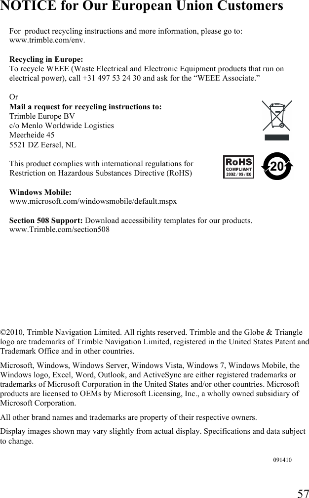   57 NOTICE for Our European Union Customers For  product recycling instructions and more information, please go to: www.trimble.com/env.  Recycling in Europe: To recycle WEEE (Waste Electrical and Electronic Equipment products that run on electrical power), call +31 497 53 24 30 and ask for the “WEEE Associate.”  Or Mail a request for recycling instructions to: Trimble Europe BV c/o Menlo Worldwide Logistics Meerheide 45 5521 DZ Eersel, NL This product complies with international regulations for Restriction on Hazardous Substances Directive (RoHS)   Windows Mobile:  www.microsoft.com/windowsmobile/default.mspx Section 508 Support: Download accessibility templates for our products. www.Trimble.com/section508          ©2010, Trimble Navigation Limited. All rights reserved. Trimble and the Globe &amp; Triangle logo are trademarks of Trimble Navigation Limited, registered in the United States Patent and Trademark Office and in other countries.  Microsoft, Windows, Windows Server, Windows Vista, Windows 7, Windows Mobile, the Windows logo, Excel, Word, Outlook, and ActiveSync are either registered trademarks or trademarks of Microsoft Corporation in the United States and/or other countries. Microsoft products are licensed to OEMs by Microsoft Licensing, Inc., a wholly owned subsidiary of Microsoft Corporation. All other brand names and trademarks are property of their respective owners.   Display images shown may vary slightly from actual display. Specifications and data subject to change.    091410 