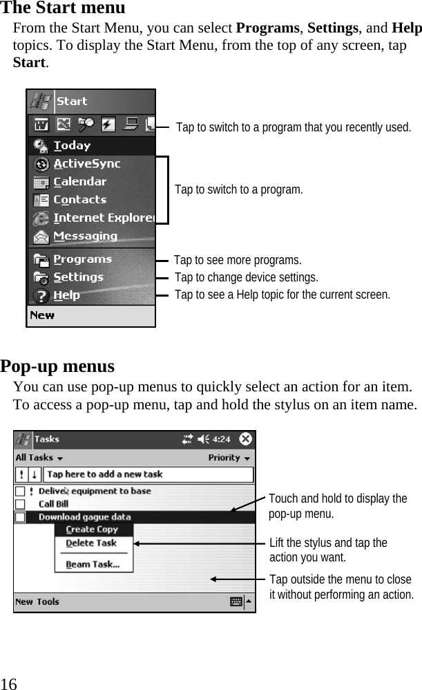  16 Tap to switch to a program that you recently used. The Start menu From the Start Menu, you can select Programs, Settings, and Help topics. To display the Start Menu, from the top of any screen, tap Start.    Pop-up menus You can use pop-up menus to quickly select an action for an item. To access a pop-up menu, tap and hold the stylus on an item name.   Tap to switch to a program. Tap to change device settings. Tap to see a Help topic for the current screen. Tap to see more programs. Touch and hold to display the pop-up menu. Lift the stylus and tap the action you want. Tap outside the menu to close it without performing an action. 