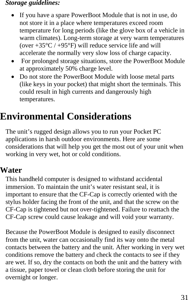   31 Storage guidelines: • If you have a spare PowerBoot Module that is not in use, do not store it in a place where temperatures exceed room temperature for long periods (like the glove box of a vehicle in warm climates). Long-term storage at very warm temperatures (over +35°C / +95°F) will reduce service life and will accelerate the normally very slow loss of charge capacity.  •  For prolonged storage situations, store the PowerBoot Module at approximately 50% charge level.  • Do not store the PowerBoot Module with loose metal parts (like keys in your pocket) that might short the terminals. This could result in high currents and dangerously high temperatures.   Environmental Considerations The unit’s rugged design allows you to run your Pocket PC applications in harsh outdoor environments. Here are some considerations that will help you get the most out of your unit when working in very wet, hot or cold conditions. Water This handheld computer is designed to withstand accidental immersion. To maintain the unit’s water resistant seal, it is important to ensure that the CF-Cap is correctly oriented with the stylus holder facing the front of the unit, and that the screw on the CF-Cap is tightened but not over-tightened. Failure to reattach the CF-Cap screw could cause leakage and will void your warranty. Because the PowerBoot Module is designed to easily disconnect from the unit, water can occasionally find its way onto the metal contacts between the battery and the unit. After working in very wet conditions remove the battery and check the contacts to see if they are wet. If so, dry the contacts on both the unit and the battery with a tissue, paper towel or clean cloth before storing the unit for overnight or longer. 