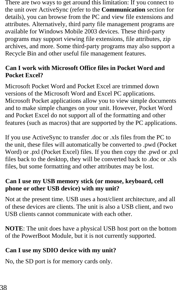  38 There are two ways to get around this limitation: If you connect to the unit over ActiveSync (refer to the Communication section for details), you can browse from the PC and view file extensions and attributes. Alternatively, third party file management programs are available for Windows Mobile 2003 devices. These third-party programs may support viewing file extensions, file attributes, zip archives, and more. Some third-party programs may also support a Recycle Bin and other useful file management features. Can I work with Microsoft Office files in Pocket Word and Pocket Excel? Microsoft Pocket Word and Pocket Excel are trimmed down versions of the Microsoft Word and Excel PC applications. Microsoft Pocket applications allow you to view simple documents and to make simple changes on your unit. However, Pocket Word and Pocket Excel do not support all of the formatting and other features (such as macros) that are supported by the PC applications. If you use ActiveSync to transfer .doc or .xls files from the PC to the unit, these files will automatically be converted to .pwd (Pocket Word) or .pxl (Pocket Excel) files. If you then copy the .pwd or .pxl files back to the desktop, they will be converted back to .doc or .xls files, but some formatting and other attributes may be lost. Can I use my USB memory stick (or mouse, keyboard, cell phone or other USB device) with my unit? Not at the present time. USB uses a host/client architecture, and all of these devices are clients. The unit is also a USB client, and two USB clients cannot communicate with each other.  NOTE: The unit does have a physical USB host port on the bottom of the PowerBoot Module, but it is not currently supported. Can I use my SDIO device with my unit? No, the SD port is for memory cards only.  