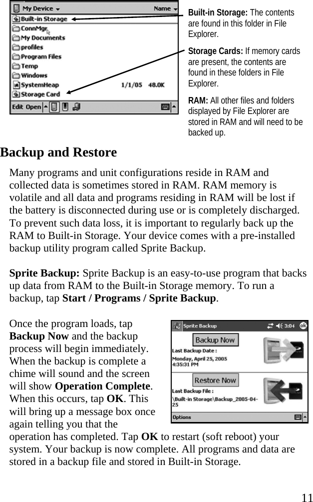   11  Built-in Storage: The contents are found in this folder in File Explorer. Storage Cards: If memory cards are present, the contents are found in these folders in File Explorer. RAM: All other files and folders displayed by File Explorer are stored in RAM and will need to be backed up. Backup and Restore Many programs and unit configurations reside in RAM and collected data is sometimes stored in RAM. RAM memory is volatile and all data and programs residing in RAM will be lost if the battery is disconnected during use or is completely discharged. To prevent such data loss, it is important to regularly back up the RAM to Built-in Storage. Your device comes with a pre-installed backup utility program called Sprite Backup.  Sprite Backup: Sprite Backup is an easy-to-use program that backs up data from RAM to the Built-in Storage memory. To run a backup, tap Start / Programs / Sprite Backup.  Once the program loads, tap Backup Now and the backup process will begin immediately. When the backup is complete a chime will sound and the screen will show Operation Complete. When this occurs, tap OK. This will bring up a message box once again telling you that the operation has completed. Tap OK to restart (soft reboot) your system. Your backup is now complete. All programs and data are stored in a backup file and stored in Built-in Storage.  