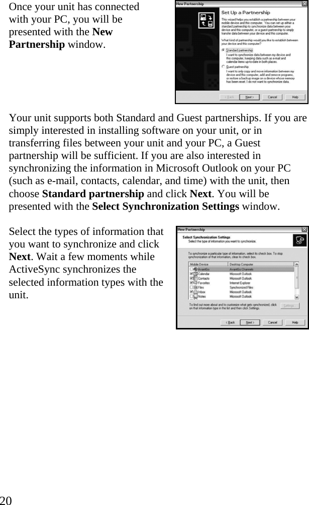  20 Once your unit has connected with your PC, you will be presented with the New Partnership window.   Your unit supports both Standard and Guest partnerships. If you are simply interested in installing software on your unit, or in transferring files between your unit and your PC, a Guest partnership will be sufficient. If you are also interested in synchronizing the information in Microsoft Outlook on your PC (such as e-mail, contacts, calendar, and time) with the unit, then choose Standard partnership and click Next. You will be presented with the Select Synchronization Settings window. Select the types of information that you want to synchronize and click Next. Wait a few moments while ActiveSync synchronizes the selected information types with the unit.  