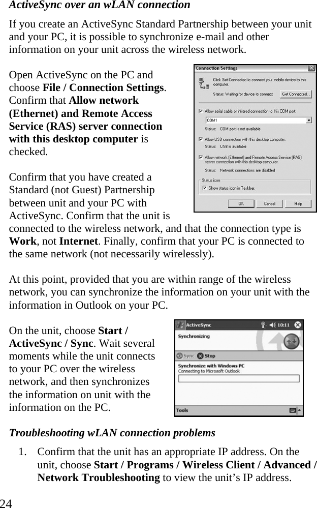  24 ActiveSync over an wLAN connection If you create an ActiveSync Standard Partnership between your unit and your PC, it is possible to synchronize e-mail and other information on your unit across the wireless network. Open ActiveSync on the PC and choose File / Connection Settings. Confirm that Allow network (Ethernet) and Remote Access Service (RAS) server connection with this desktop computer is checked. Confirm that you have created a Standard (not Guest) Partnership between unit and your PC with ActiveSync. Confirm that the unit is connected to the wireless network, and that the connection type is Work, not Internet. Finally, confirm that your PC is connected to the same network (not necessarily wirelessly). At this point, provided that you are within range of the wireless network, you can synchronize the information on your unit with the information in Outlook on your PC.  On the unit, choose Start / ActiveSync / Sync. Wait several moments while the unit connects to your PC over the wireless network, and then synchronizes the information on unit with the information on the PC. Troubleshooting wLAN connection problems 1. Confirm that the unit has an appropriate IP address. On the unit, choose Start / Programs / Wireless Client / Advanced / Network Troubleshooting to view the unit’s IP address. 