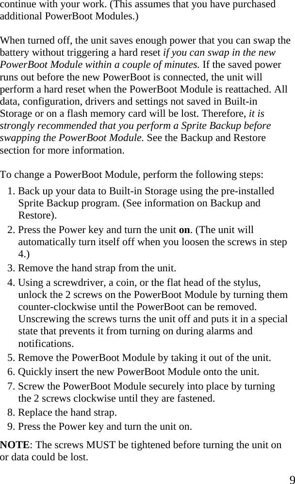  9 continue with your work. (This assumes that you have purchased additional PowerBoot Modules.)  When turned off, the unit saves enough power that you can swap the battery without triggering a hard reset if you can swap in the new PowerBoot Module within a couple of minutes. If the saved power runs out before the new PowerBoot is connected, the unit will perform a hard reset when the PowerBoot Module is reattached. All data, configuration, drivers and settings not saved in Built-in Storage or on a flash memory card will be lost. Therefore, it is strongly recommended that you perform a Sprite Backup before swapping the PowerBoot Module. See the Backup and Restore section for more information. To change a PowerBoot Module, perform the following steps: 1. Back up your data to Built-in Storage using the pre-installed Sprite Backup program. (See information on Backup and Restore).  2. Press the Power key and turn the unit on. (The unit will automatically turn itself off when you loosen the screws in step 4.) 3. Remove the hand strap from the unit. 4. Using a screwdriver, a coin, or the flat head of the stylus, unlock the 2 screws on the PowerBoot Module by turning them counter-clockwise until the PowerBoot can be removed. Unscrewing the screws turns the unit off and puts it in a special state that prevents it from turning on during alarms and notifications. 5. Remove the PowerBoot Module by taking it out of the unit.  6. Quickly insert the new PowerBoot Module onto the unit.  7. Screw the PowerBoot Module securely into place by turning the 2 screws clockwise until they are fastened. 8. Replace the hand strap.  9. Press the Power key and turn the unit on. NOTE: The screws MUST be tightened before turning the unit on or data could be lost. 