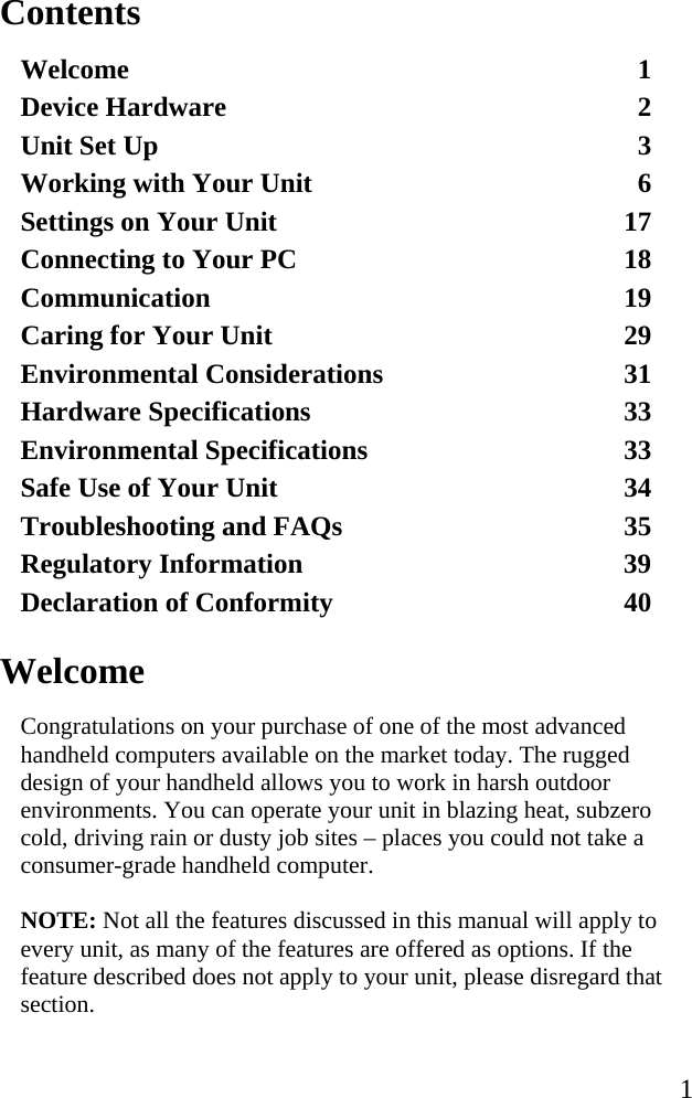   1 Contents Welcome 1 Device Hardware  2 Unit Set Up  3 Working with Your Unit  6 Settings on Your Unit  17 Connecting to Your PC  18 Communication 19 Caring for Your Unit  29 Environmental Considerations  31 Hardware Specifications  33 Environmental Specifications  33 Safe Use of Your Unit  34 Troubleshooting and FAQs  35 Regulatory Information  39 Declaration of Conformity  40   Welcome Congratulations on your purchase of one of the most advanced handheld computers available on the market today. The rugged design of your handheld allows you to work in harsh outdoor environments. You can operate your unit in blazing heat, subzero cold, driving rain or dusty job sites – places you could not take a consumer-grade handheld computer.  NOTE: Not all the features discussed in this manual will apply to every unit, as many of the features are offered as options. If the feature described does not apply to your unit, please disregard that section.  