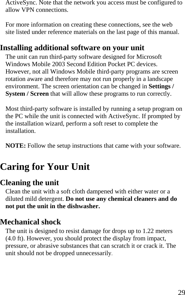   29 ActiveSync. Note that the network you access must be configured to allow VPN connections. For more information on creating these connections, see the web site listed under reference materials on the last page of this manual. Installing additional software on your unit The unit can run third-party software designed for Microsoft Windows Mobile 2003 Second Edition Pocket PC devices. However, not all Windows Mobile third-party programs are screen rotation aware and therefore may not run properly in a landscape environment. The screen orientation can be changed in Settings / System / Screen that will allow these programs to run correctly.  Most third-party software is installed by running a setup program on the PC while the unit is connected with ActiveSync. If prompted by the installation wizard, perform a soft reset to complete the installation.  NOTE: Follow the setup instructions that came with your software.  Caring for Your Unit Cleaning the unit Clean the unit with a soft cloth dampened with either water or a diluted mild detergent. Do not use any chemical cleaners and do not put the unit in the dishwasher. Mechanical shock The unit is designed to resist damage for drops up to 1.22 meters (4.0 ft). However, you should protect the display from impact, pressure, or abrasive substances that can scratch it or crack it. The unit should not be dropped unnecessarily. 