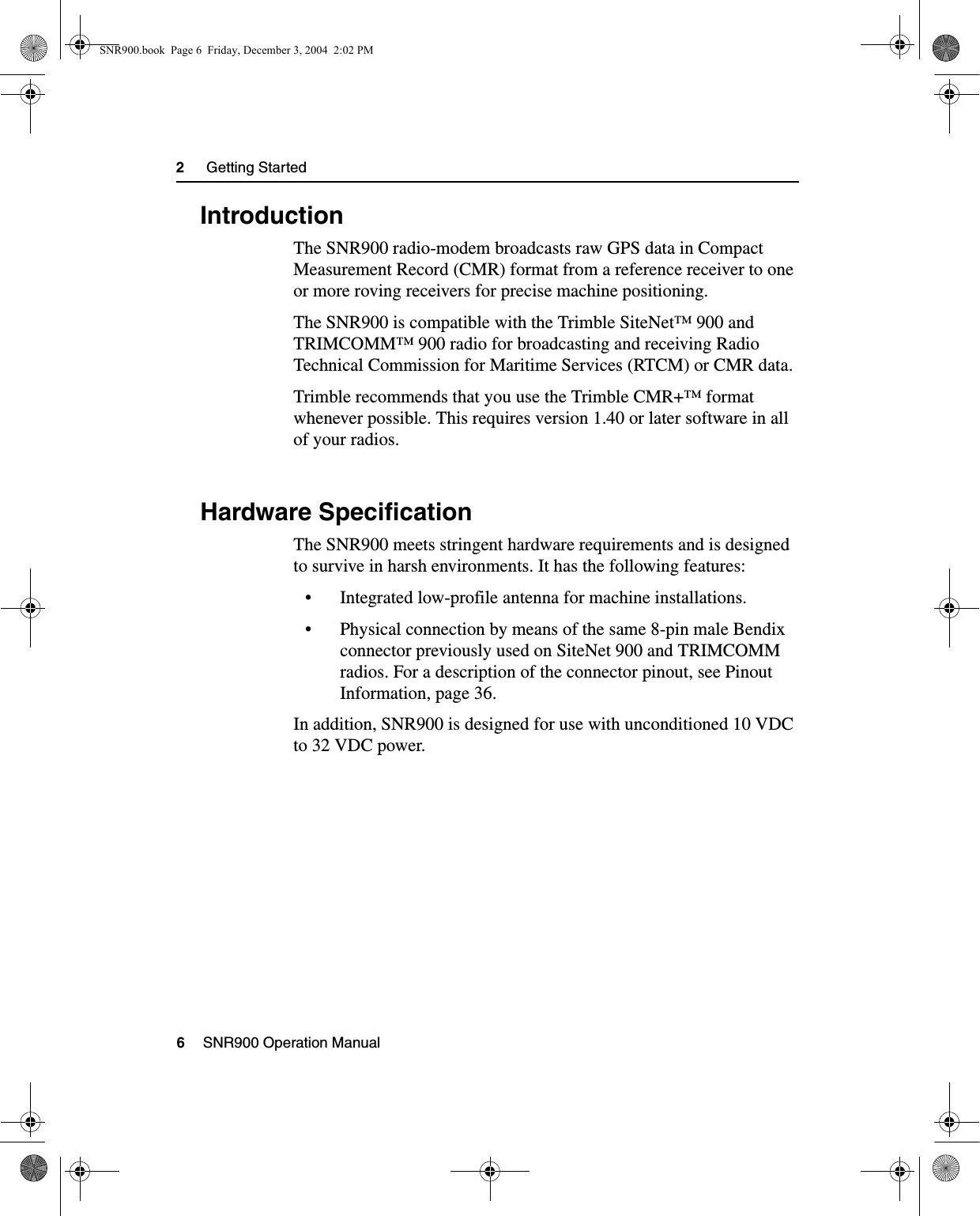 2     Getting Started6    SNR900 Operation Manual2.1 IntroductionThe SNR900 radio-modem broadcasts raw GPS data in Compact Measurement Record (CMR) format from a reference receiver to one or more roving receivers for precise machine positioning.The SNR900 is compatible with the Trimble SiteNet™ 900 and TRIMCOMM™ 900 radio for broadcasting and receiving Radio Technical Commission for Maritime Services (RTCM) or CMR data.Trimble recommends that you use the Trimble CMR+™ format whenever possible. This requires version 1.40 or later software in all of your radios.2.2 Hardware SpecificationThe SNR900 meets stringent hardware requirements and is designed to survive in harsh environments. It has the following features:• Integrated low-profile antenna for machine installations.• Physical connection by means of the same 8-pin male Bendix connector previously used on SiteNet 900 and TRIMCOMM radios. For a description of the connector pinout, see Pinout Information, page 36.In addition, SNR900 is designed for use with unconditioned 10 VDC to 32 VDC power.SNR900.book  Page 6  Friday, December 3, 2004  2:02 PM