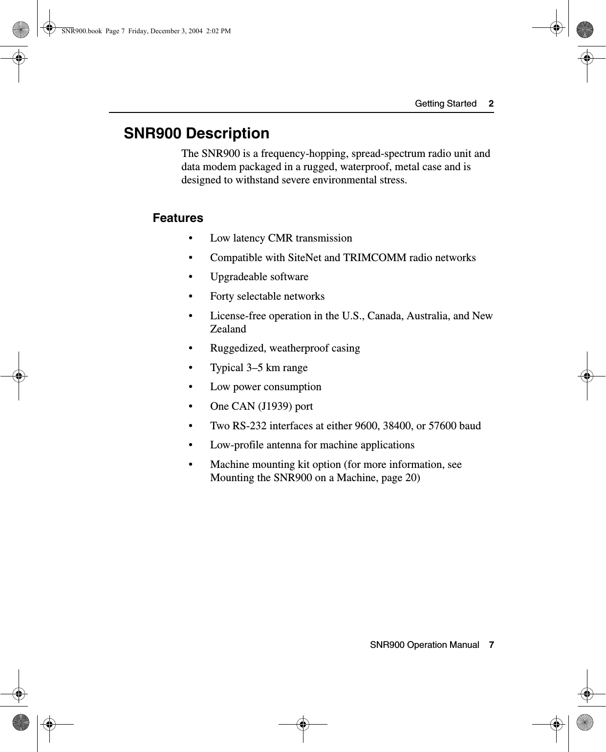  SNR900 Operation Manual    7Getting Started     22.3 SNR900 DescriptionThe SNR900 is a frequency-hopping, spread-spectrum radio unit and data modem packaged in a rugged, waterproof, metal case and is designed to withstand severe environmental stress. 2.3.1 Features• Low latency CMR transmission• Compatible with SiteNet and TRIMCOMM radio networks• Upgradeable software• Forty selectable networks• License-free operation in the U.S., Canada, Australia, and New Zealand• Ruggedized, weatherproof casing• Typical 3–5 km range• Low power consumption• One CAN (J1939) port• Two RS-232 interfaces at either 9600, 38400, or 57600 baud• Low-profile antenna for machine applications• Machine mounting kit option (for more information, see Mounting the SNR900 on a Machine, page 20) SNR900.book  Page 7  Friday, December 3, 2004  2:02 PM